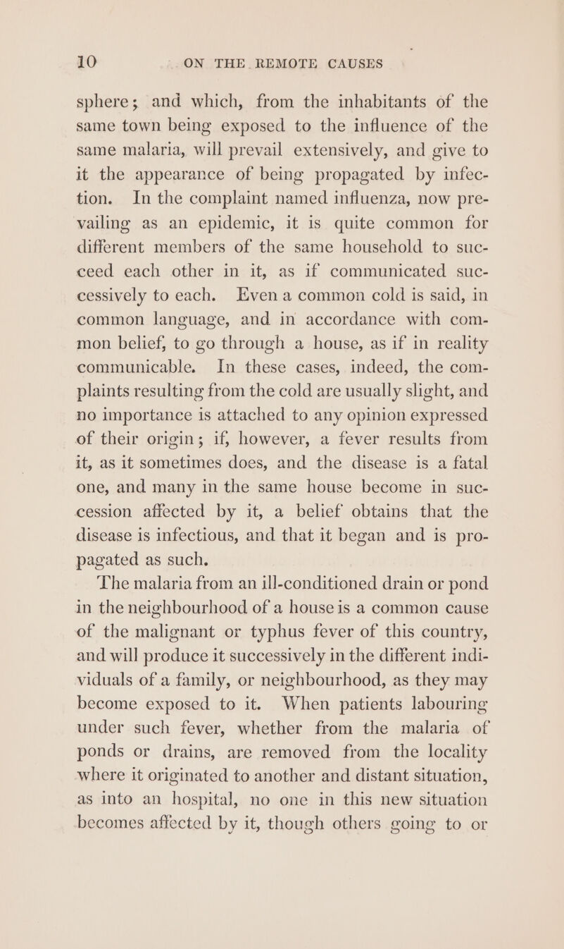 sphere; and which, from the inhabitants of the same town being exposed to the influence of the same malaria, will prevail extensively, and give to it the appearance of being propagated by infec- tion. In the complaint named influenza, now pre- vailing as an epidemic, it is quite common for different members of the same household to suc- ceed each other in it, as if communicated suc- cessively to each. Even a common cold is said, in common language, and in accordance with com- mon belief, to go through a house, as if in reality communicable. In these cases, indeed, the com- plaints resulting from the cold are usually slight, and no importance is attached to any opinion expressed of their origin; if, however, a fever results from it, as it sometimes does, and the disease is a fatal one, and many in the same house become in suc- cession affected by it, a belief obtains that the disease is infectious, and that it began and is pro- pagated as such. The malaria from an ill-conditioned drain or pond in the neighbourhood of a house is a common cause of the malignant or typhus fever of this country, and will produce it successively in the different indi- viduals of a family, or neighbourhood, as they may become exposed to it. When patients labouring under such fever, whether from the malaria of ponds or drains, are removed from the locality where it originated to another and distant situation, as into an hospital, no one in this new situation becomes affected by it, though others going to or