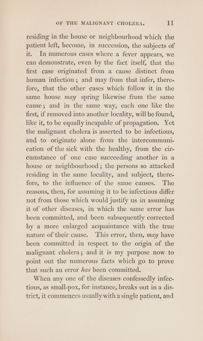 residing in the house or neighbourhood which the patient left, become, in succession, the subjects of it. In numerous cases where a fever appears, we can demonstrate, even by the fact itself; that the first case originated from a cause distinct from human infection; and may from that infer, there- fore, that the other cases which follow it in the same house may spring likewise from the same cause; and in the same way, each one like the first, if removed into another locality, will be found, like it, to be equally incapable of propagation. Yet the malignant cholera is asserted to be infectious, and to originate alone from the intercommuni- cation of the sick with the healthy, from the cir- cumstance of one case succeeding another in a house or neighbourhood; the persons so attacked residing in the same locality, and subject, there- fore, to the influence of the same causes. ‘The reasons, then, for assuming it to be infectious differ not from those which would justify us in assuming it of other diseases, in which the same error has been committed, and been subsequently corrected by a more enlarged acquaintance with the true nature of their cause. ‘This error, then, may have been committed in respect to the origin of the malignant cholera; and it is my purpose now to point out the numerous facts which go to prove that such an error has been committed. When any one of the diseases confessedly infec- tious, as small-pox, for instance, breaks out in a dis- trict, it commences usually with a single patient, and