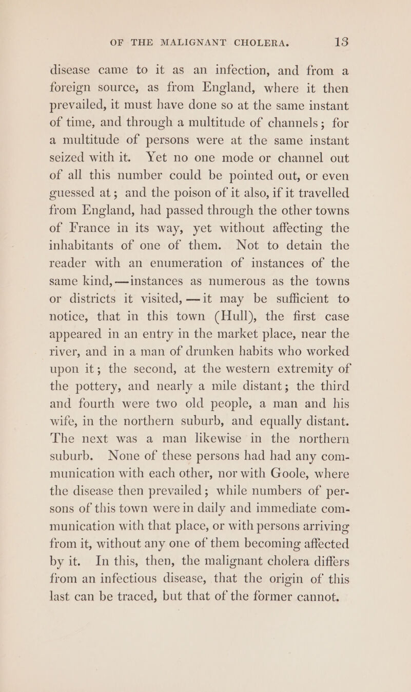 disease came to it as an infection, and from a foreign source, as from Iingland, where it then prevailed, it must have done so at the same instant of time, and through a multitude of channels; for a multitude of persons were at the same instant seized with it. Yet no one mode or channel out of all this number could be pointed out, or even guessed at; and the poison of it also, if it travelled from England, had passed through the other towns of France in its way, yet without affecting the inhabitants of one of them. Not to detain the reader with an enumeration of instances of the same kind,—instances as numerous as the towns or districts it visited, —it may be sufficient to notice, that in this town (Hull), the first case appeared in an entry in the market place, near the river, and in a man of drunken habits who worked upon it; the second, at the western extremity of the pottery, and nearly a mile distant; the third and fourth were two old people, a man and his wife, in the northern suburb, and equally distant. The next was a man likewise in the northern suburb. None of these persons had had any com- munication with each other, nor with Goole, where the disease then prevailed ; while numbers of’ per- sons of this town were in daily and immediate com- munication with that place, or with persons arriving from it, without any one of them becoming affected by it. In this, then, the malignant cholera differs from an infectious disease, that the origin of this last can be traced, but that of the former cannot.