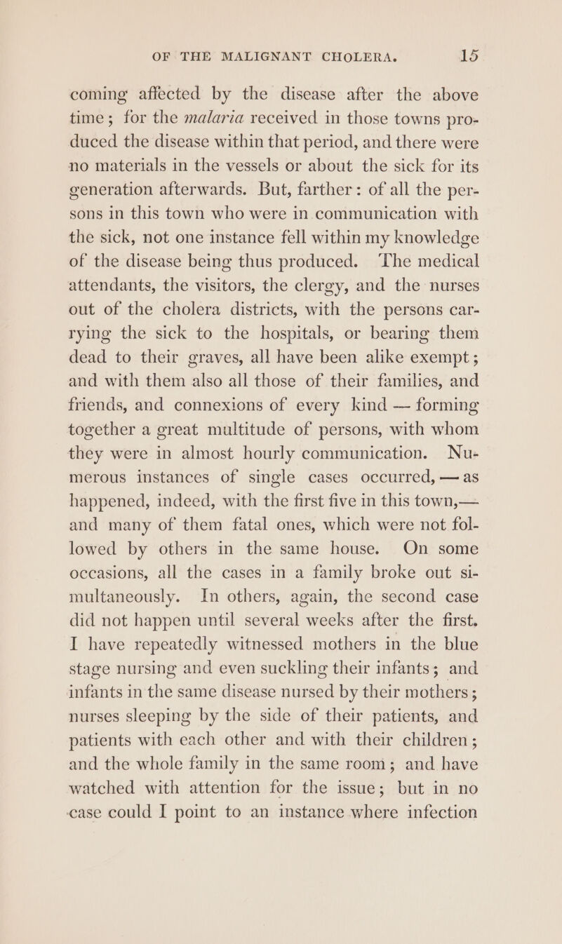 coming affected by the disease after the above time ; for the malaria received in those towns pro- duced the disease within that period, and there were no materials in the vessels or about the sick for its generation afterwards. But, farther: of all the per- sons in this town who were in. communication with the sick, not one instance fell within my knowledge of the disease being thus produced. ‘The medical attendants, the visitors, the clergy, and the nurses out of the cholera districts, with the persons car- rying the sick to the hospitals, or bearing them dead to their graves, all have been alike exempt ; and with them also all those of their families, and friends, and connexions of every kind — forming together a great multitude of persons, with whom they were in almost hourly communication. Nu- merous instances of single cases occurred, — as happened, indeed, with the first five in this town,— and many of them fatal ones, which were not fol- lowed by others in the same house. On some occasions, all the cases in a family broke out si- multaneously. In others, again, the second case did not happen until several weeks after the first. I have repeatedly witnessed mothers in the blue stage nursing and even suckling their infants; and infants in the same disease nursed by their mothers ; nurses sleeping by the side of their patients, and patients with each other and with their children ; and the whole family in the same room; and have watched with attention for the issue; but in no case could I point to an instance where infection