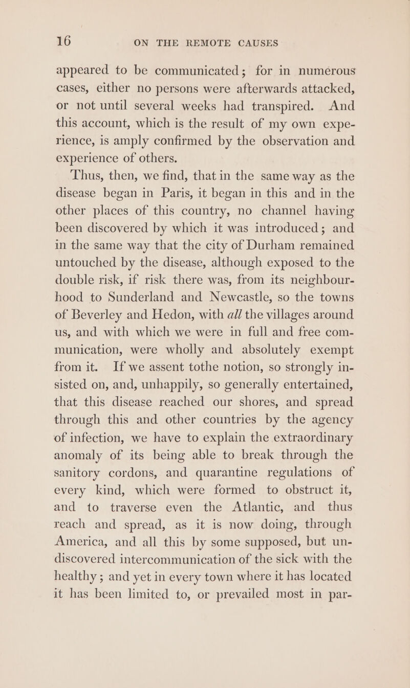 appeared to be communicated; for in numerous cases, either no persons were afterwards attacked, or not until several weeks had transpired. And this account, which is the result of my own expe- rience, is amply confirmed by the observation and experience of others. Thus, then, we find, that in the same way as the disease began in Paris, it began in this and in the other places of this country, no channel having been discovered by which it was introduced; and in the same way that the city of Durham remained untouched by the disease, although exposed to the double risk, if risk there was, from its neighbour- hood to Sunderland and Newcastle, so the towns of Beverley and Hedon, with al/ the villages around us, and with which we were in full and free com- munication, were wholly and absolutely exempt from it. If we assent tothe notion, so strongly in- sisted on, and, unhappily, so generally entertained, that this disease reached our shores, and spread through this and other countries by the agency of infection, we have to explain the extraordinary anomaly of its being able to break through the sanitory cordons, and quarantine regulations of every kind, which were formed to obstruct it, and to traverse even the Atlantic, and thus reach and spread, as it is now doing, through America, and all this by some supposed, but un- discovered intercommunication of the sick with the healthy ; and yet in every town where it has located it has been limited to, or prevailed most in par-