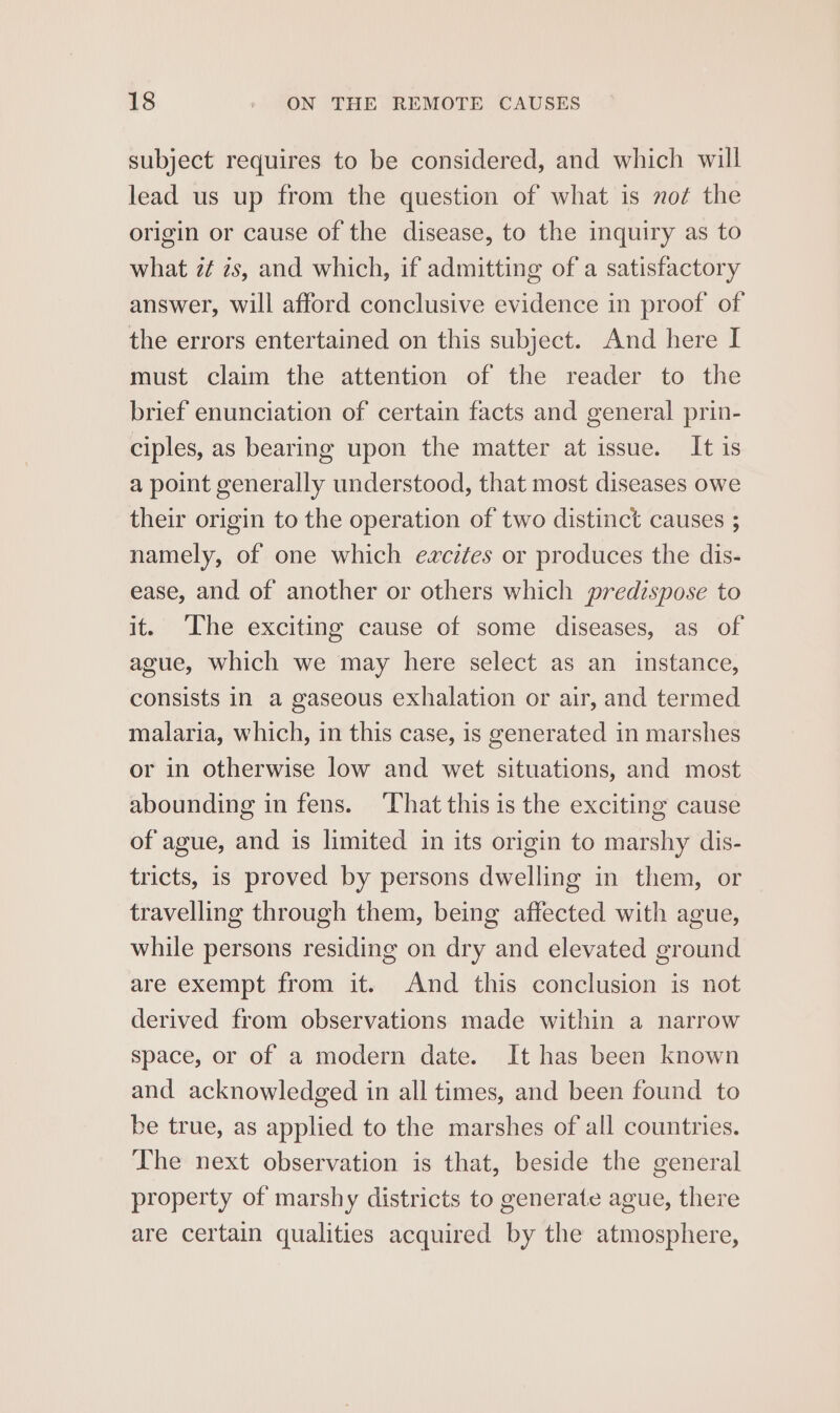 subject requires to be considered, and which will lead us up from the question of what is not the origin or cause of the disease, to the inquiry as to what z¢ 2s, and which, if admitting of a satisfactory answer, will afford conclusive evidence in proof of the errors entertained on this subject. And here I must claim the attention of the reader to the brief enunciation of certain facts and general prin- ciples, as bearing upon the matter at issue. It is a point generally understood, that most diseases owe their origin to the operation of two distinct causes ; namely, of one which excites or produces the dis- ease, and of another or others which predispose to it. The exciting cause of some diseases, as of ague, which we may here select as an instance, consists in a gaseous exhalation or air, and termed malaria, which, in this case, is generated in marshes or in otherwise low and wet situations, and most abounding in fens. ‘That this is the exciting cause of ague, and is limited in its origin to marshy dis- tricts, is proved by persons dwelling in them, or travelling through them, being affected with ague, while persons residing on dry and elevated ground are exempt from it. And this conclusion is not derived from observations made within a narrow space, or of a modern date. It has been known and acknowledged in all times, and been found to be true, as applied to the marshes of all countries. The next observation is that, beside the general property of marshy districts to generate ague, there are certain qualities acquired by the atmosphere,