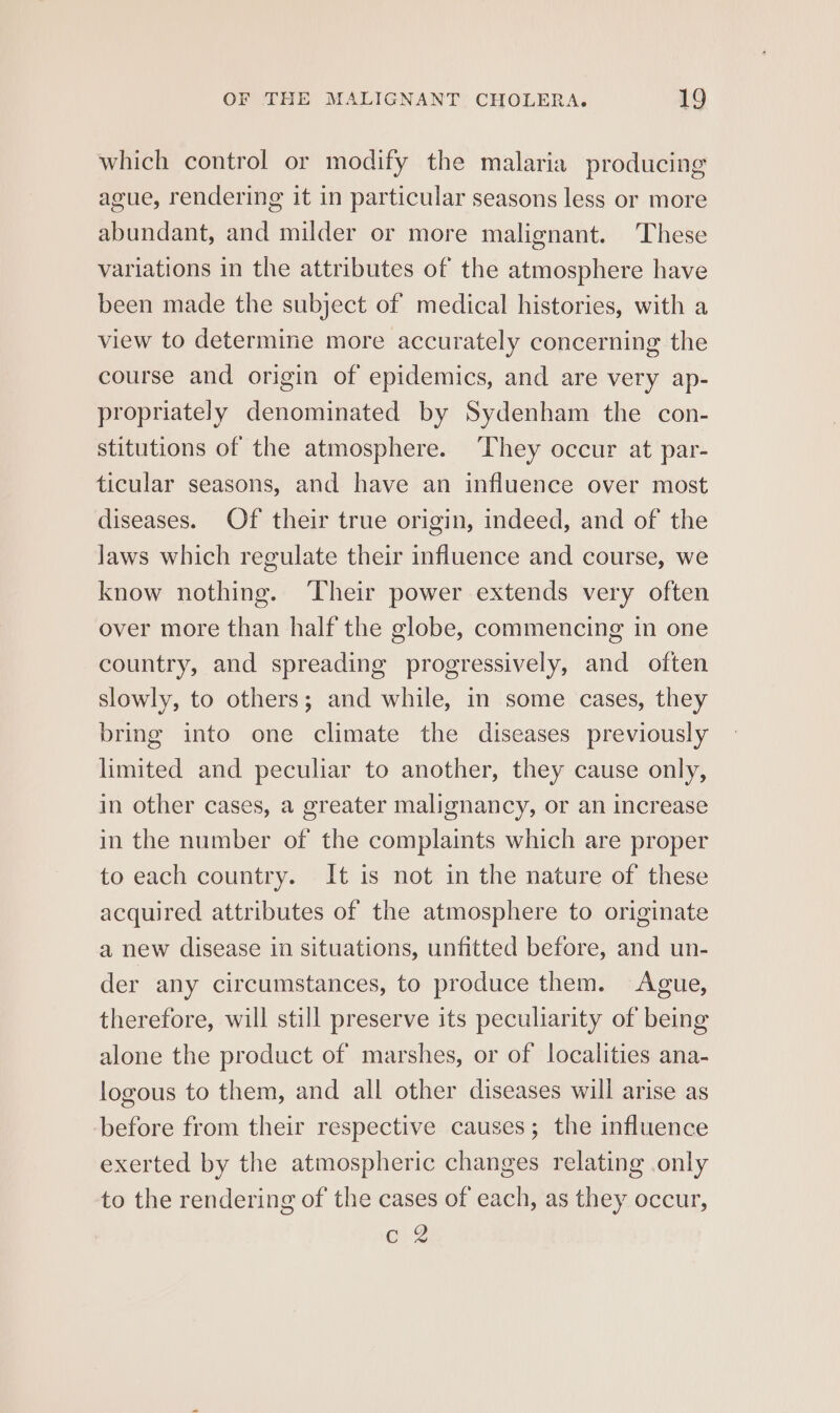 which control or modify the malaria producing ague, rendering it in particular seasons less or more abundant, and milder or more malignant. These variations in the attributes of the atmosphere have been made the subject of medical histories, with a view to determine more accurately concerning the course and origin of epidemics, and are very ap- propriately denominated by Sydenham the con- stitutions of the atmosphere. ‘They occur at par- ticular seasons, and have an influence over most diseases. Of their true origin, indeed, and of the Jaws which regulate their influence and course, we know nothing. ‘Their power extends very often over more than half the globe, commencing in one country, and spreading progressively, and often slowly, to others; and while, in some cases, they bring into one climate the diseases previously limited and peculiar to another, they cause only, in other cases, a greater malignancy, or an increase in the number of the complaints which are proper to each country. It is not in the nature of these acquired attributes of the atmosphere to originate a new disease in situations, unfitted before, and un- der any circumstances, to produce them. Ague, therefore, will still preserve its peculiarity of being alone the product of marshes, or of localities ana- logous to them, and all other diseases will arise as before from their respective causes; the influence exerted by the atmospheric changes relating only to the rendering of the cases of each, as they occur, GOLg