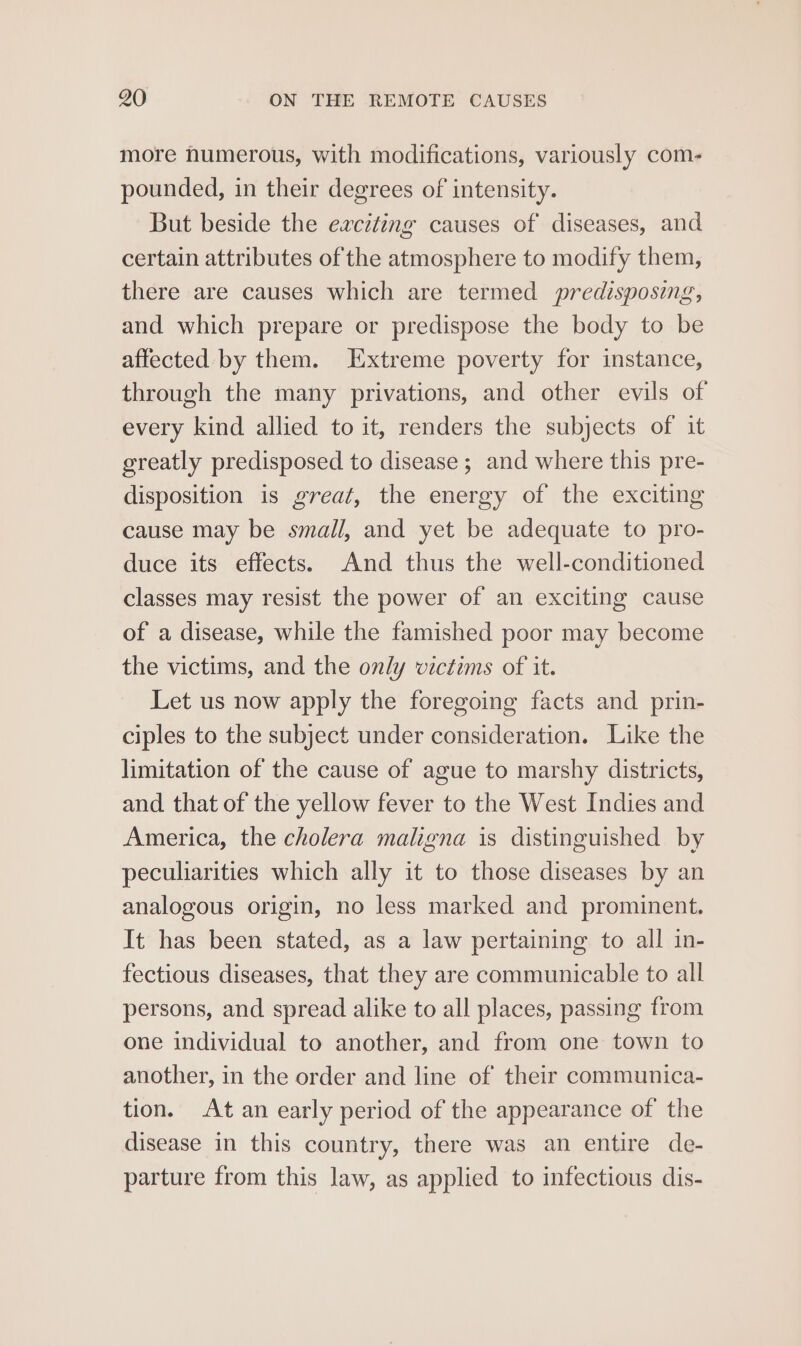 more numerous, with modifications, variously com- pounded, in their degrees of intensity. But beside the exciting causes of diseases, and certain attributes of the atmosphere to modify them, there are causes which are termed predisposing, and which prepare or predispose the body to be affected by them. Extreme poverty for instance, through the many privations, and other evils of every kind allied to it, renders the subjects of it greatly predisposed to disease ; and where this pre- disposition is great, the energy of the exciting cause may be small, and yet be adequate to pro- duce its effects. And thus the well-conditioned classes may resist the power of an exciting cause of a disease, while the famished poor may become the victims, and the only victims of it. Let us now apply the foregoing facts and prin- ciples to the subject under consideration. Like the limitation of the cause of ague to marshy districts, and that of the yellow fever to the West Indies and America, the cholera maligna is distinguished by peculiarities which ally it to those diseases by an analogous origin, no less marked and prominent. It has been stated, as a law pertaining to all in- fectious diseases, that they are communicable to all persons, and spread alike to all places, passing from one individual to another, and from one town to another, in the order and line of their communica- tion. At an early period of the appearance of the disease in this country, there was an entire de- parture from this law, as applied to infectious dis-