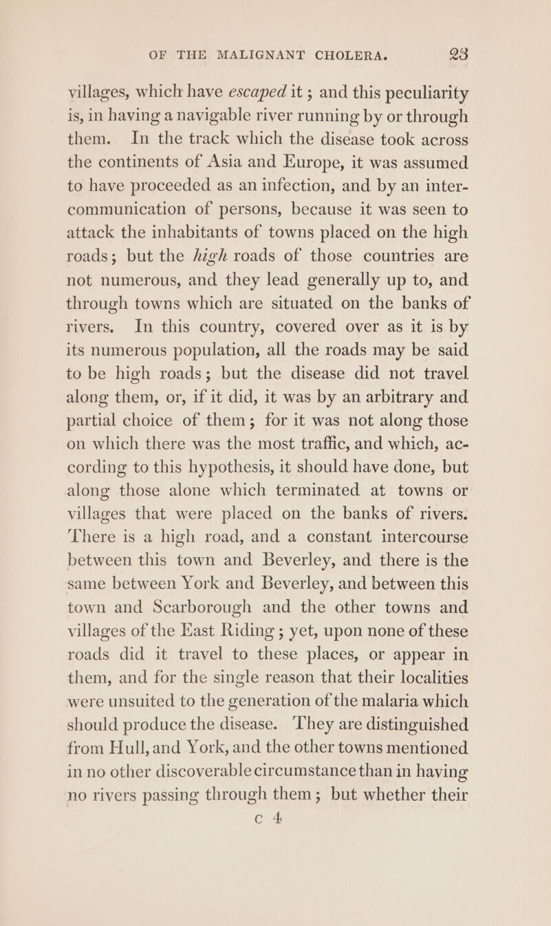 villages, which have escaped it ; and this peculiarity is, in having a navigable river running by or through them. In the track which the disease took across the continents of Asia and Europe, it was assumed to have proceeded as an infection, and by an inter- communication of persons, because it was seen to attack the inhabitants of towns placed on the high roads; but the high roads of those countries are not numerous, and they lead generally up to, and through towns which are situated on the banks of rivers. In this country, covered over as it is by its numerous population, all the roads may be said to be high roads; but the disease did not travel along them, or, if it did, it was by an arbitrary and partial choice of them; for it was not along those on which there was the most traffic, and which, ac- cording to this hypothesis, it should have done, but along those alone which terminated at towns or villages that were placed on the banks of rivers. There is a high road, and a constant intercourse between this town and Beverley, and there is the same between York and Beverley, and between this town and Scarborough and the other towns and villages of the Kast Riding ; yet, upon none of these roads did it travel to these places, or appear in them, and for the single reason that their localities were unsuited to the generation of the malaria which should produce the disease. ‘They are distinguished from Hull,and York, and the other towns mentioned in no other discoverable circumstance than in having no rivers passing through them; but whether their C 4