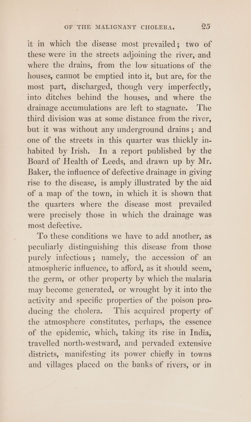 it in which the disease most prevailed; two of these were in the streets adjoining the river, and where the drains, from the low situations of the houses, cannot be emptied into it, but are, for the most part, discharged, though very imperfectly, into ditches behind the houses, and where the drainage accumulations are left to stagnate. ‘The third division was at some distance from the river, but it was without any underground drains; and one of the streets in this quarter was thickly in- habited by Irish. In a report published by the Board of Health of Leeds, and drawn up by Mr. Baker, the influence of defective drainage in giving rise to the disease, is amply illustrated by the aid of a map of the town, in which it is shown that the quarters where the disease most prevailed were precisely those in which the drainage was most defective. To these conditions we have to add another, as peculiarly distinguishing this disease from those purely infectious; namely, the accession of an atmospheric influence, to afford, as it should seem, the germ, or other property by which the malaria may become generated, or wrought by it into the activity and specific properties of the poison pro- ducing the cholera. ‘This acquired property of the atmosphere constitutes, perhaps, the essence of the epidemic, which, taking its rise in India, travelled north-westward, and pervaded extensive districts, manifesting its power chiefly in towns and villages placed on the banks of rivers, or in