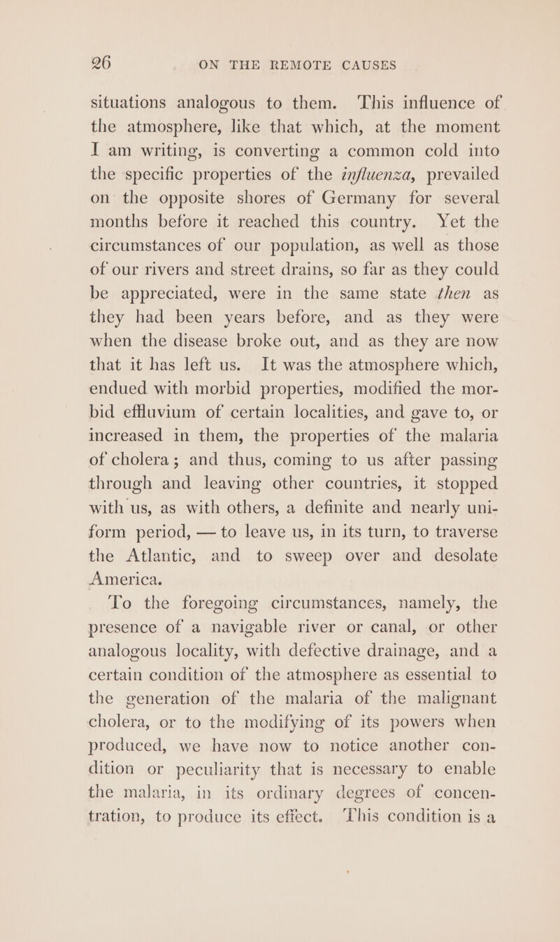 situations analogous to them. ‘This influence of the atmosphere, like that which, at the moment I am writing, is converting a common cold into the specific properties of the znfluenza, prevailed on the opposite shores of Germany for several months before it reached this country. Yet the circumstances of our population, as well as those of our rivers and street drains, so far as they could be appreciated, were in the same state then as they had been years before, and as they were when the disease broke out, and as they are now that it has left us. It was the atmosphere which, endued with morbid properties, modified the mor- bid effluvium of certain localities, and gave to, or increased in them, the properties of the malaria of cholera; and thus, coming to us after passing through and leaving other countries, it stopped with us, as with others, a definite and nearly uni- form period, — to leave us, in its turn, to traverse the Atlantic, and to sweep over and desolate America. To the foregoing circumstances, namely, the presence of a navigable river or canal, or other analogous locality, with defective drainage, and a certain condition of the atmosphere as essential to the generation of the malaria of the malignant cholera, or to the modifying of its powers when produced, we have now to notice another con- dition or peculiarity that is necessary to enable the malaria, in its ordinary degrees of concen- tration, to produce its effect. This condition is a