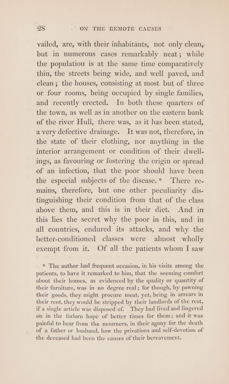 vailed, are, with their inhabitants, not only clean, but in numerous cases remarkably neat; while the population is at the same time comparatively thin, the streets being wide, and well paved, and clean; the houses, consisting at most but of three or four rooms, being occupied by single families, and recently erected. In both these quarters of the town, as well as in another on the eastern bank ef the river Huli, there was, as it has been stated, a very defective drainage. It was not, therefore, in the state of their clothing, nor anything in the interior arrangement or condition of their dwell- ings, as favouring or fostering the origin or spread of an infection, that the poor should have been the especial subjects of the disease.* There re- mains, therefore, but one other peculiarity dis- tinguishing their condition from that of the class above them, and this is in their diet. And in this lies the secret why the poor in this, and in all countries, endured its attacks, and why the better-conditioned classes were almost wholly exempt from it. Of all the patients whom I saw * The author had frequent occasion, in his visits among the patients, to have it remarked to him, that the seeming comfort about their homes, as evidenced by the quality or quantity of their furniture, was in no degree real; for though, by pawning their goods, they might procure meat, yet, being in arrears in their rent, they would be stripped by their landlords of the rest, if a single article was disposed of. They had lived and lingered on in the forlorn hope of better times for them; and it was painful to hear from the mourners, in their agony for the death of a father or husband, how the privations and self-devotion of the deceased had been the causes of their bereavement.