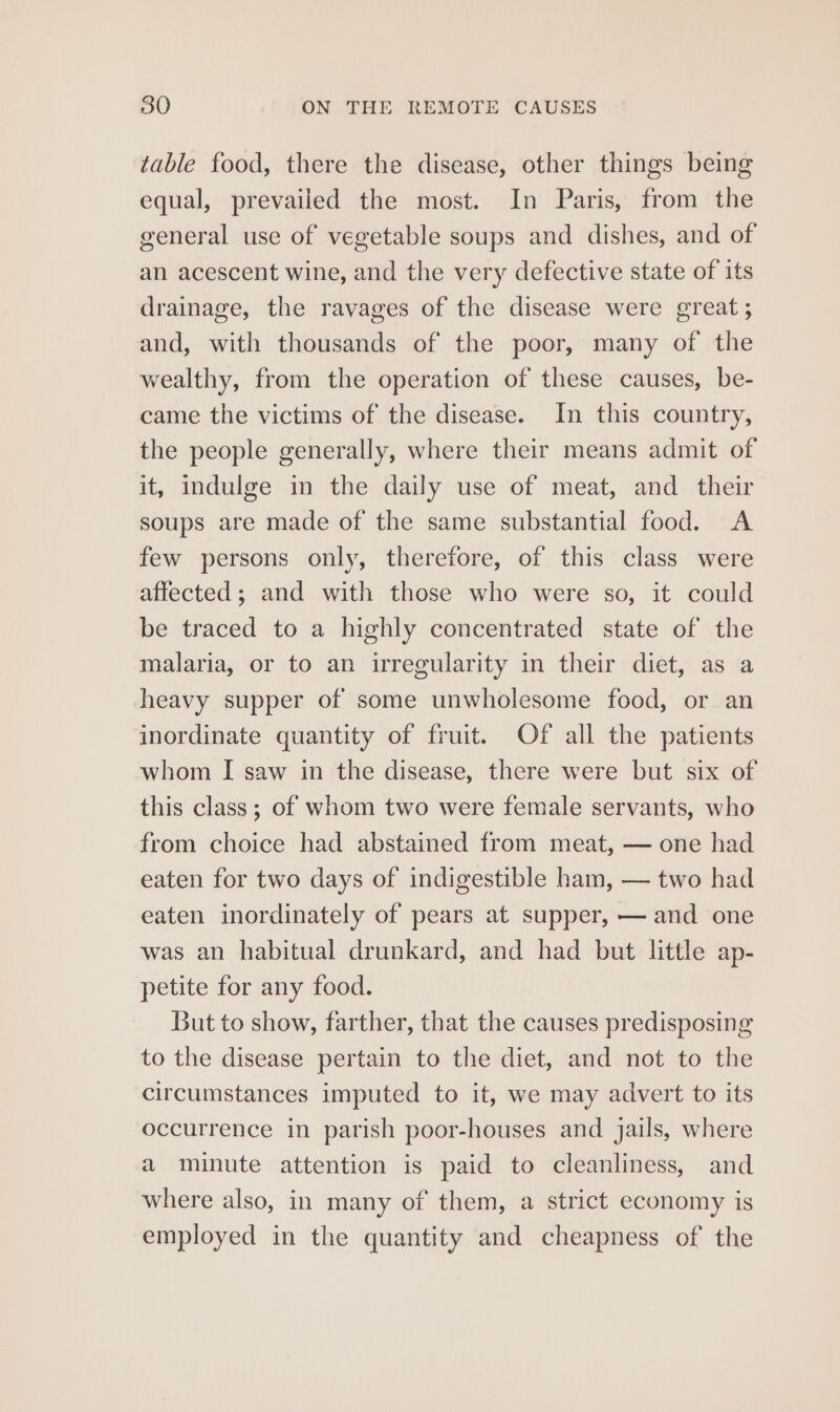 table food, there the disease, other things being equal, prevailed the most. In Paris, from the general use of vegetable soups and dishes, and of an acescent wine, and the very defective state of its drainage, the ravages of the disease were great ; and, with thousands of the poor, many of the wealthy, from the operation of these causes, be- came the victims of the disease. In this country, the people generally, where their means admit of it, indulge in the daily use of meat, and their soups are made of the same substantial food. A few persons only, therefore, of this class were affected ; and with those who were so, it could be traced to a highly concentrated state of the malaria, or to an irregularity in their diet, as a heavy supper of some unwholesome food, or an inordinate quantity of fruit. Of all the patients whom I saw in the disease, there were but six of this class ; of whom two were female servants, who from choice had abstained from meat, — one had eaten for two days of indigestible ham, — two had eaten inordinately of pears at supper, — and one was an habitual drunkard, and had but little ap- petite for any food. But to show, farther, that the causes predisposing to the disease pertain to the diet, and not to the circumstances imputed to it, we may advert to its occurrence in parish poor-houses and jails, where a minute attention is paid to cleanliness, and where also, in many of them, a strict economy is employed in the quantity and cheapness of the