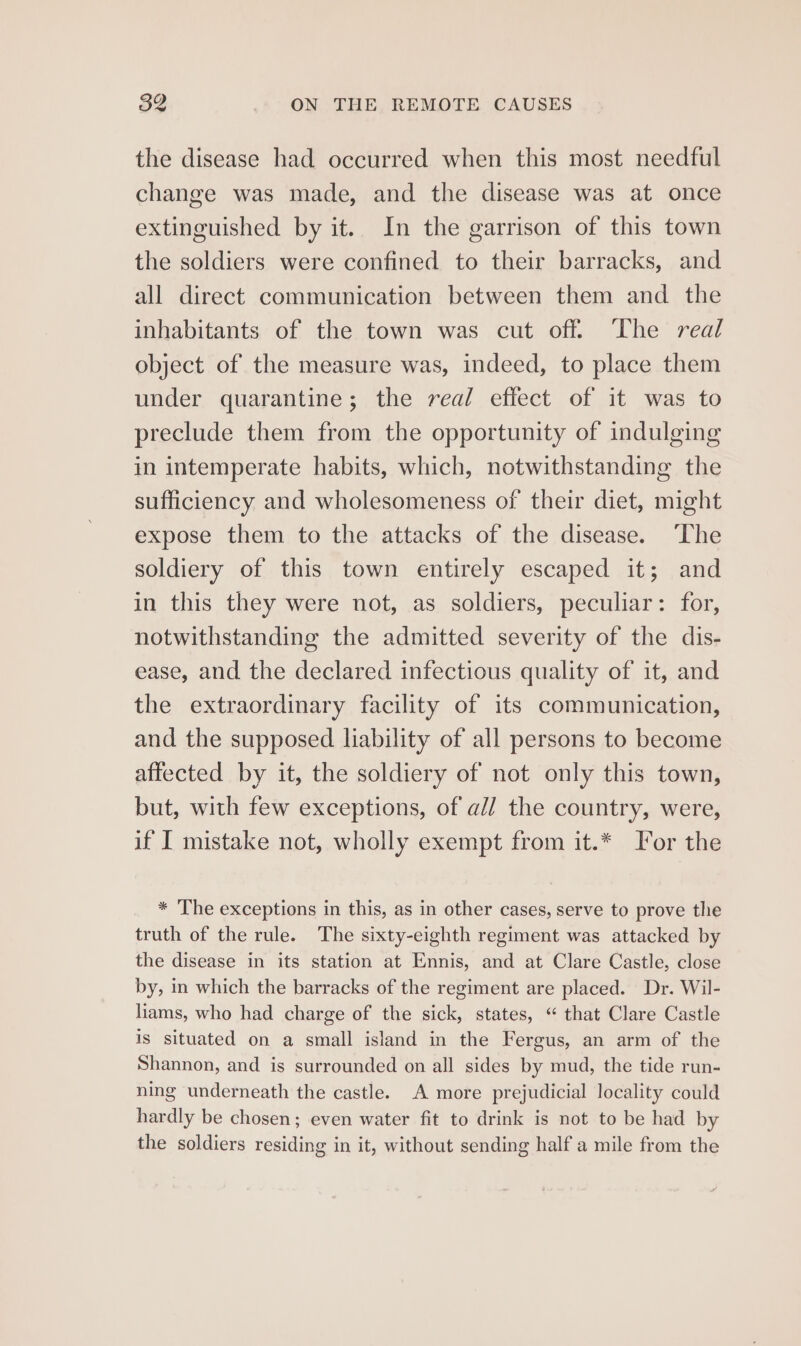 the disease had occurred when this most needful change was made, and the disease was at once extinguished by it. In the garrison of this town the soldiers were confined to their barracks, and all direct communication between them and. the inhabitants of the town was cut off. The real object of the measure was, indeed, to place them under quarantine; the real effect of it was to preclude them from the opportunity of indulging in intemperate habits, which, notwithstanding the sufficiency and wholesomeness of their diet, might expose them to the attacks of the disease. ‘The soldiery of this town entirely escaped it; and in this they were not, as soldiers, peculiar: for, notwithstanding the admitted severity of the dis- ease, and the declared infectious quality of it, and the extraordinary facility of its communication, and the supposed liability of all persons to become affected by it, the soldiery of not only this town, but, with few exceptions, of a// the country, were, if I mistake not, wholly exempt from it.* or the * The exceptions in this, as in other cases, serve to prove the truth of the rule. The sixty-eighth regiment was attacked by the disease in its station at Ennis, and at Clare Castle, close by, in which the barracks of the regiment are placed. Dr. Wil- liams, who had charge of the sick, states, “ that Clare Castle is situated on a small island in the Fergus, an arm of the Shannon, and is surrounded on all sides by mud, the tide run- ning underneath the castle. A more prejudicial locality could hardly be chosen; even water fit to drink is not to be had by the soldiers residing in it, without sending half a mile from the