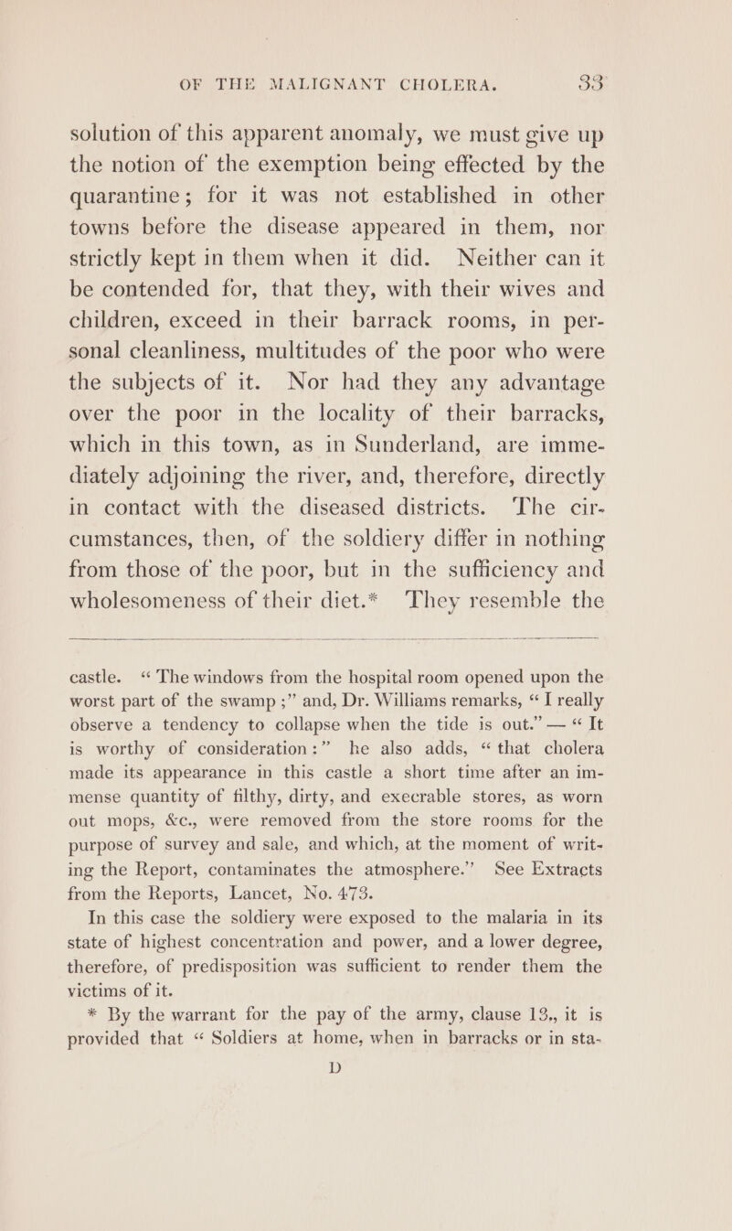 solution of this apparent anomaly, we must give up the notion of the exemption being effected by the quarantine; for it was not established in other towns before the disease appeared in them, nor strictly kept in them when it did. Neither can it be contended for, that they, with their wives and children, exceed in their barrack rooms, in per- sonal cleanliness, multitudes of the poor who were the subjects of it. Nor had they any advantage over the poor in the locality of their barracks, which in this town, as in Sunderland, are imme- diately adjoining the river, and, therefore, directly in contact with the diseased districts. ‘The cir- cumstances, then, of the soldiery differ in nothing from those of the poor, but in the sufficiency and wholesomeness of their diet.* ‘They resemble the castle. ‘“‘ The windows from the hospital room opened upon the worst part of the swamp ;” and, Dr. Williams remarks, “ I really observe a tendency to collapse when the tide is out.” — “ It is worthy of consideration:” he also adds, “ that cholera made its appearance in this castle a short time after an im- mense quantity of filthy, dirty, and execrable stores, as worn out mops, &amp;c., were removed from the store rooms for the purpose of survey and sale, and which, at the moment of writ- ing the Report, contaminates the atmosphere.” See Extracts from the Reports, Lancet, No. 473. In this case the soldiery were exposed to the malaria in its state of highest concentration and power, and a lower degree, therefore, of predisposition was sufficient to render them the victims of it. * By the warrant for the pay of the army, clause 13., it is provided that “ Soldiers at home, when in barracks or in sta- D