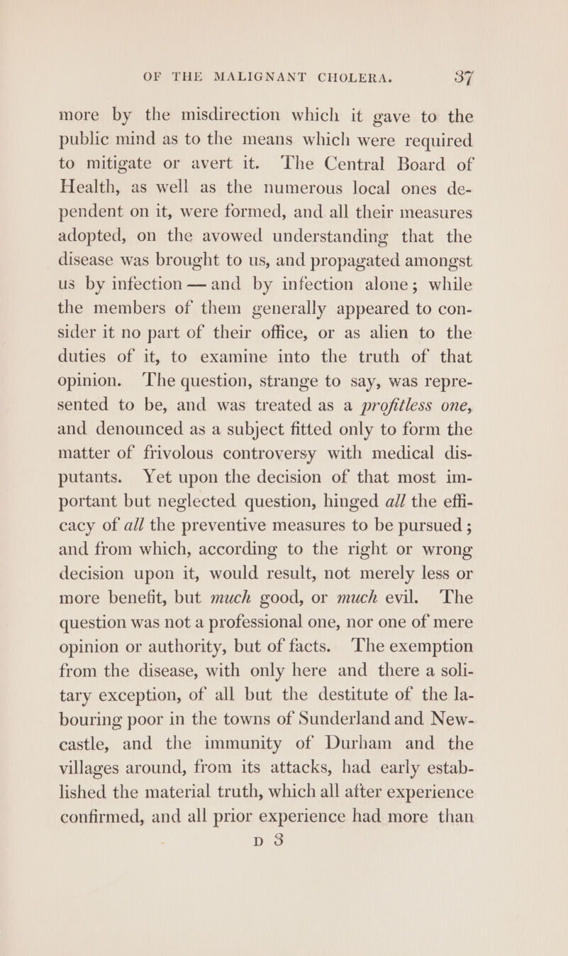 more by the misdirection which it gave to the public mind as to the means which were required to mitigate or avert it. The Central Board of Health, as well as the numerous local ones de- pendent on it, were formed, and all their measures adopted, on the avowed understanding that the disease was brought to us, and propagated amongst us by infection — and by infection alone; while the members of them generally appeared to con- sider it no part of their office, or as alien to the duties of it, to examine into the truth of that opinion. ‘he question, strange to say, was repre- sented to be, and was treated as a profitless one, and denounced as a subject fitted only to form the matter of frivolous controversy with medical dis- putants. Yet upon the decision of that most im- portant but neglected question, hinged ai/ the effi- cacy of all the preventive measures to be pursued ; and from which, according to the right or wrong decision upon it, would result, not merely less or more benefit, but much good, or much evil. ‘The question was not a professional one, nor one of mere opinion or authority, but of facts. “The exemption from the disease, with only here and there a soli- tary exception, of all but the destitute of the la- bouring poor in the towns of Sunderland and New- castle, and the immunity of Durham and the villages around, from its attacks, had early estab- lished the material truth, which all after experience confirmed, and all prior experience had more than D3