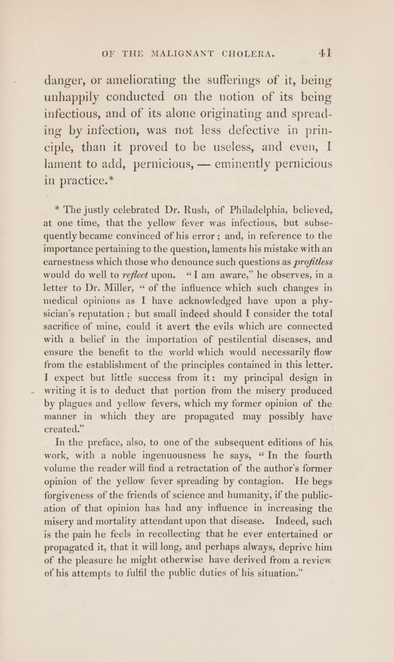 danger, or ameliorating the sufferings of it, being unhappily conducted on the notion of its being infectious, and of its alone originating and spread- ing by infection, was not less defective in prin- ciple, than it proved to be useless, and even, I lament to add, pernicious, — eminently pernicious ifm practice,* * The justly celebrated Dr. Rush, of Philadelphia, believed, at one time, that the yellow fever was infectious, but subse- quently became convinced of his error; and, in reference to the importance pertaining to the question, laments his mistake with an earnestness which those who denounce such questions as projitless would do well to reflect upon. “Iam aware,” he observes, in a letter to Dr. Miller, “ of the influence which such changes in medical opinions as I have acknowledged have upon a phy- sician’s reputation ; but small indeed should I consider the total sacrifice of mine, could it avert the evils which are connected with a belief in the importation of pestilential diseases, and ensure the benefit to the world which would necessarily flow from the establishment of the principles contained in this letter. I expect but little success from it: my principal design in writing it is to deduct that portion from the misery produced by plagues and yellow fevers, which my former opinion of the manner in which they are propagated may possibly have created.” In the preface, also, to one of the subsequent editions of his work, with a noble ingenuousness he says, “In the fourth volume the reader will find a retractation of the author’s former opinion of the yellow fever spreading by contagion. He begs forgiveness of the friends of science and humanity, if the public- ation of that opinion has had any influence in increasing the misery and mortality attendant upon that disease. Indeed, such is the pain he feels in recollecting that he ever entertained or propagated it, that it will long, and perhaps always, deprive him of the pleasure he might otherwise have derived from a review of his attempts to fulfil the public duties of his situation.”