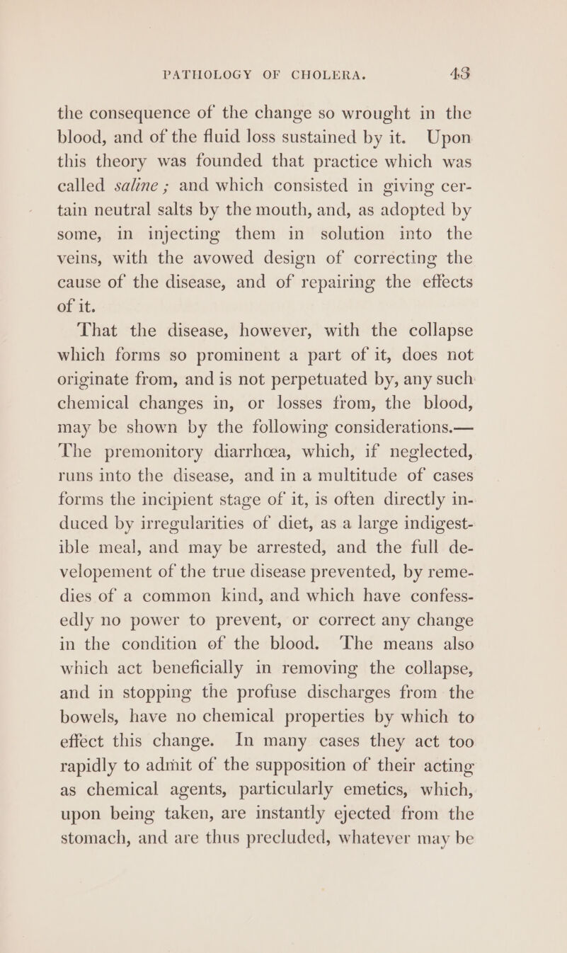 the consequence of the change so wrought in the blood, and of the fluid loss sustained by it. Upon this theory was founded that practice which was called saline ; and which consisted in giving cer- tain neutral salts by the mouth, and, as adopted by some, in injecting them in solution into the veins, with the avowed design of correcting the cause of the disease, and of repairing the effects of it. That the disease, however, with the collapse which forms so prominent a part of it, does not originate from, and is not perpetuated by, any such chemical changes in, or losses from, the blood, may be shown by the following considerations.— The premonitory diarrhoea, which, if neglected, runs into the disease, and in a multitude of cases forms the incipient stage of it, is often directly in- duced by irregularities of diet, as a large indigest- ible meal, and may be arrested, and the full de- velopement of the true disease prevented, by reme- dies of a common kind, and which have confess- edly no power to prevent, or correct any change in the condition ef the blood. The means also which act beneficially in removing the collapse, and in stopping the profuse discharges from the bowels, have no chemical properties by which to effect this change. In many cases they act too rapidly to admit of the supposition of their acting as chemical agents, particularly emetics, which, upon being taken, are instantly ejected from the stomach, and are thus precluded, whatever may be