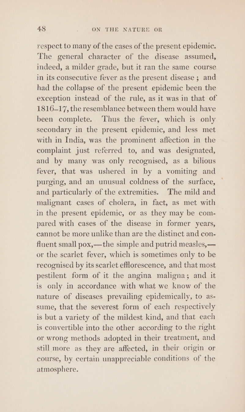 respect to many of the cases of the present epidemic. The general character of the disease assumed, indeed, a milder grade, but it ran the same course in its consecutive fever as the present disease ; and had the collapse of the present epidemic been the exception instead of the rule, as it was in that of 1816-17, the resemblance between them would have been complete. Thus the fever, which is only secondary in the present epidemic, and less met with in India, was the prominent affection in the complaint just referred to, and was designated, and by many was only recognised, as a bilious fever, that was ushered in by a vomiting and purging, and an unusual coldness of the surface, and particularly of the extremities. The mild and malignant cases of cholera, in fact, as met with in the present epidemic, or as they may be com- pared with cases of the disease in former years, cannot be more unlike than are the distinct and con- fluent small pox,—the simple and putrid measles, — or the scarlet fever, which is sometimes only to be recognised by its scarlet efflorescence, and that most pestilent form of it the angina maligna; and it is only in accordance with what we know of the nature of diseases prevailing epidemically, to as- sume, that the severest form of each respectively is but a variety of the mildest kind, and that each is convertible into the other according to the right or wrong methods adopted in their treatment, and still more as they are affected, in their origin or course, by certain unappreciable conditions of the atmosphere.