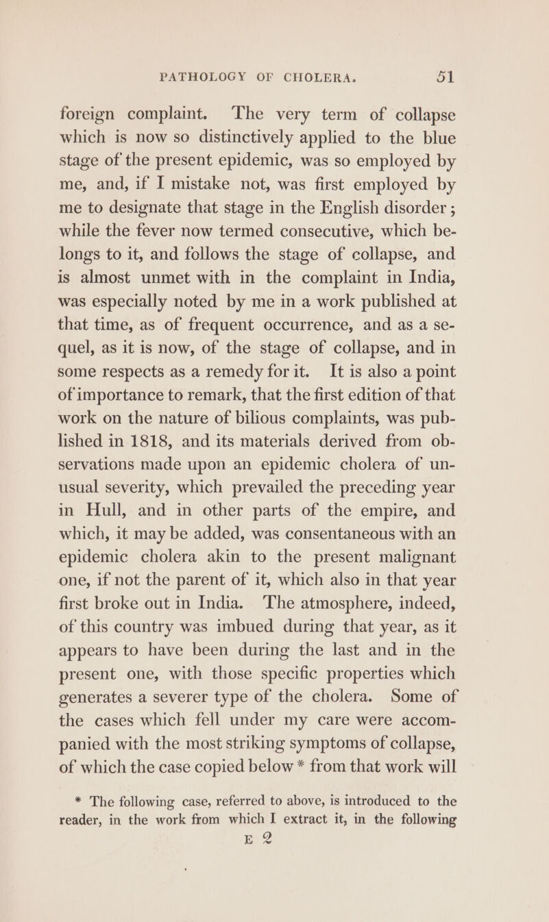 foreign complaint. The very term of collapse which is now so distinctively applied to the blue stage of the present epidemic, was so employed by me, and, if I mistake not, was first employed by me to designate that stage in the English disorder ; while the fever now termed consecutive, which be- longs to it, and follows the stage of collapse, and is almost unmet with in the complaint in India, was especially noted by me in a work published at that time, as of frequent occurrence, and as a se- quel, as it is now, of the stage of collapse, and in some respects as a remedy for it. It is also a point of importance to remark, that the first edition of that work on the nature of bilious complaints, was pub- lished in 1818, and its materials derived from ob- servations made upon an epidemic cholera of un- usual severity, which prevailed the preceding year in Hull, and in other parts of the empire, and which, it may be added, was consentaneous with an epidemic cholera akin to the present malignant one, if not the parent of it, which also in that year first broke out in India. The atmosphere, indeed, of this country was imbued during that year, as it appears to have been during the last and in the present one, with those specific properties which generates a severer type of the cholera. Some of the cases which fell under my care were accom- panied with the most striking symptoms of collapse, of which the case copied below * from that work will * The following case, referred to above, is introduced to the reader, in the work from which I extract it, in the following EY?