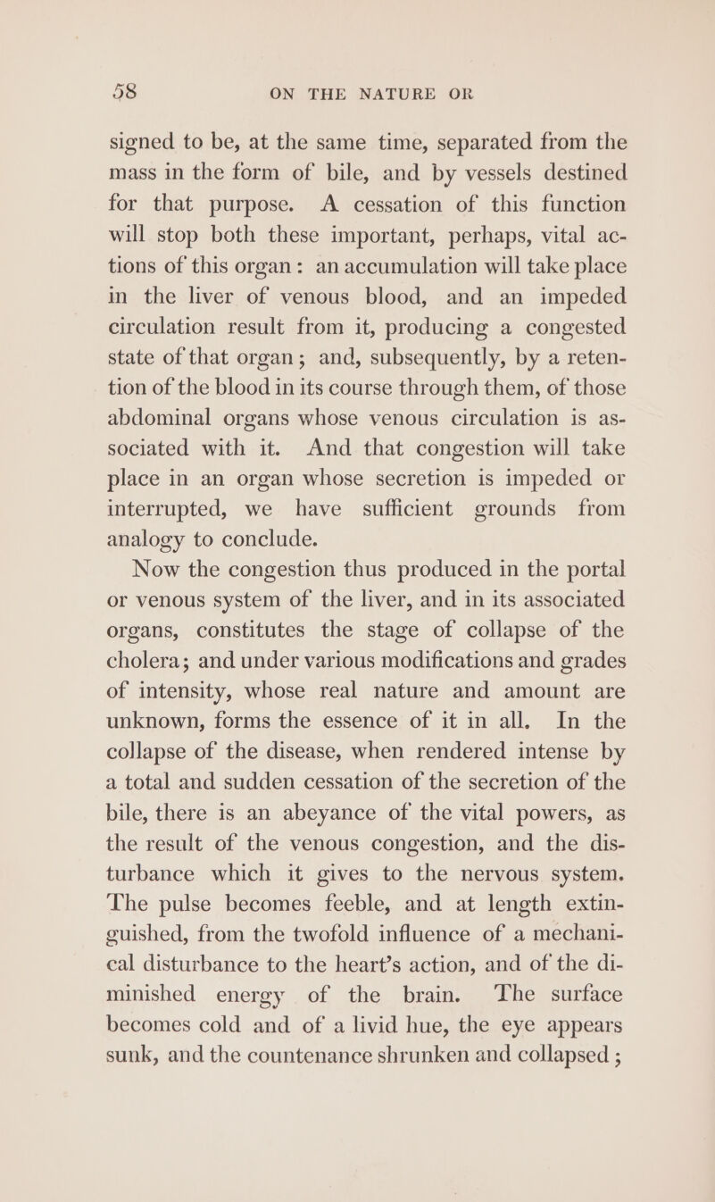 signed to be, at the same time, separated from the mass in the form of bile, and by vessels destined for that purpose. A cessation of this function will stop both these important, perhaps, vital ac- tions of this organ: an accumulation will take place in the liver of venous blood, and an impeded circulation result from it, producing a congested state of that organ; and, subsequently, by a reten- tion of the blood in its course through them, of those abdominal organs whose venous circulation is as- sociated with it. And that congestion will take place in an organ whose secretion is impeded or interrupted, we have sufficient grounds from analogy to conclude. Now the congestion thus produced in the portal or venous system of the liver, and in its associated organs, constitutes the stage of collapse of the cholera; and under various modifications and grades of intensity, whose real nature and amount are unknown, forms the essence of it in all. In the collapse of the disease, when rendered intense by a total and sudden cessation of the secretion of the bile, there is an abeyance of the vital powers, as the result of the venous congestion, and the dis- turbance which it gives to the nervous system. The pulse becomes feeble, and at length extin- guished, from the twofold influence of a mechani- cal disturbance to the heart’s action, and of the di- minished energy of the brain. The surface becomes cold and of a livid hue, the eye appears sunk, and the countenance shrunken and collapsed ;