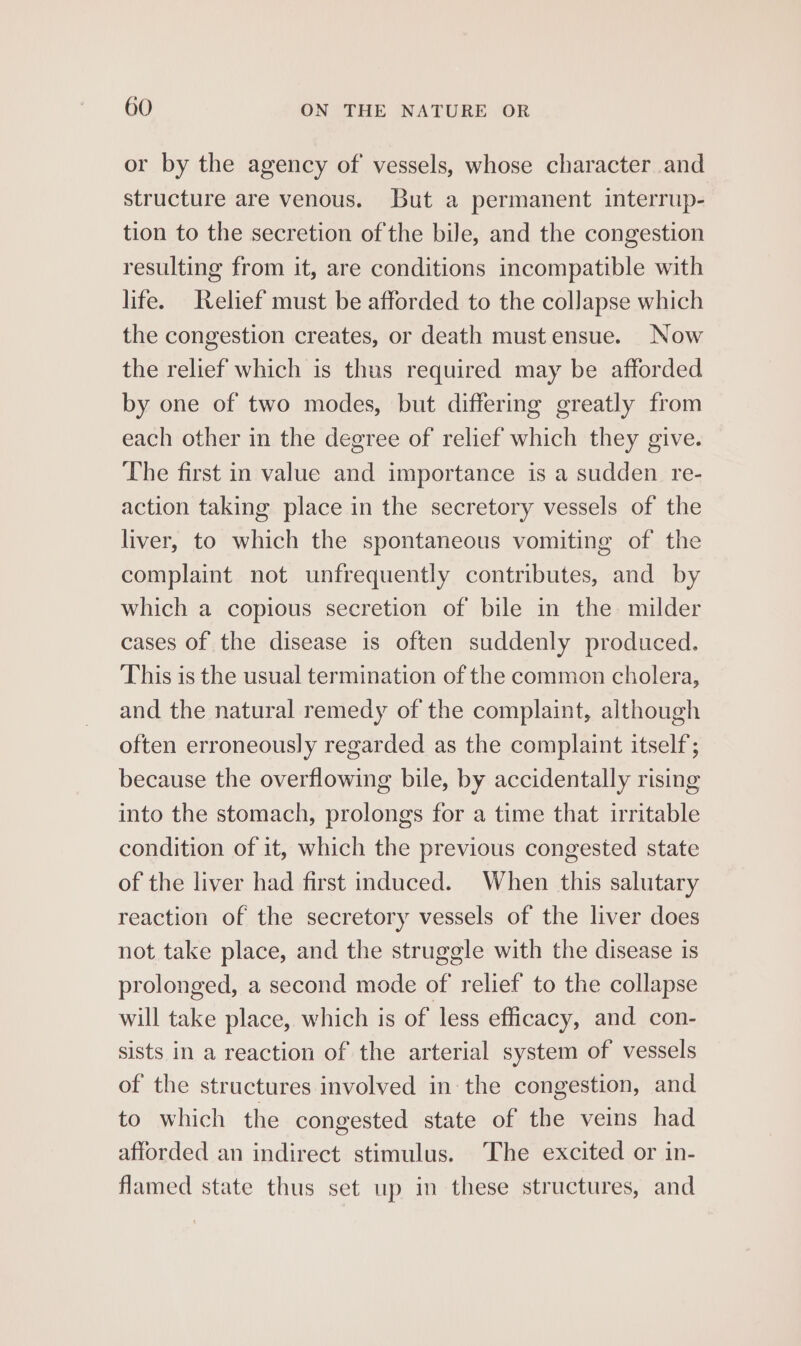 or by the agency of vessels, whose character and structure are venous. But a permanent interrup- tion to the secretion of the bile, and the congestion resulting from it, are conditions incompatible with life. Relief must be afforded to the collapse which the congestion creates, or death must ensue. Now the relief which is thus required may be afforded by one of two modes, but differing greatly from each other in the degree of relief which they give. The first in value and importance is a sudden re- action taking place in the secretory vessels of the liver, to which the spontaneous vomiting of the complaint not unfrequently contributes, and by which a copious secretion of bile in the milder cases of the disease is often suddenly produced. This is the usual termination of the common cholera, and the natural remedy of the complaint, although often erroneously regarded as the complaint itself; because the overflowing bile, by accidentally rising into the stomach, prolongs for a time that irritable condition of it, which the previous congested state of the liver had first induced. When this salutary reaction of the secretory vessels of the liver does not take place, and the struggle with the disease is prolonged, a second mode of relief to the collapse will take place, which is of less efficacy, and con- sists in a reaction of the arterial system of vessels of the structures involved in the congestion, and to which the congested state of the veins had afforded an indirect stimulus. The excited or in- flamed state thus set up in these structures, and