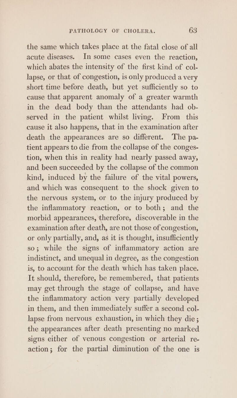 the same which takes place at the fatal close of all acute diseases. In some cases even the reaction, which abates the intensity of the first kind of col- lapse, or that of congestion, is only produced a very short time before death, but yet sufficiently so to cause that apparent anomaly of a greater warmth in the dead body than the attendants had ob- served in the patient whilst living. From_ this cause it also happens, that in the examination after death the appearances are so different. The pa- tient appears to die from the collapse of the conges- tion, when this in reality had nearly passed away, and been succeeded by the collapse of the common kind, induced by the failure of the vital powers, and which was consequent to the shock given to the nervous system, or to the injury produced by the inflammatory reaction, or to both; and the morbid appearances, therefore, discoverable in the examination after death, are not those of congestion, or only partially, and, as it is thought, insufficiently so; while the signs of inflammatory action are indistinct, and unequal in degree, as the congestion is, to account for the death which has taken place. It should, therefore, be remembered, that patients may get through the stage of collapse, and have the inflammatory action very partially developed in them, and then immediately suffer a second col- lapse from nervous exhaustion, in which they die ; the appearances after death presenting no marked signs either of venous congestion or arterial re- action; for the partial diminution of the one is