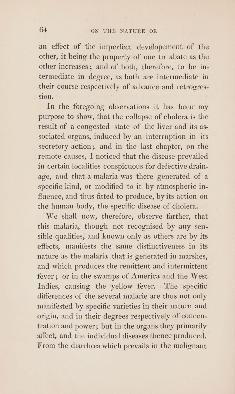 an effect of the imperfect developement of the other, it being the property of one to abate as the other increases; and of both, therefore, to be in- termediate in degree, as both are intermediate in their course respectively of advance and retrogres- sion. In the foregoing observations it has been my purpose to show, that the collapse of cholera is the result of a congested state of the liver and its as- sociated organs, induced by an interruption in its secretory action; and in the last chapter, on the remote causes, I noticed that the disease prevailed in certain localities conspicuous for defective drain- age, and that a malaria was there generated of a specific kind, or modified to it by atmospheric in- fluence, and thus fitted to produce, by its action on the human body, the specific disease of cholera. We shall now, therefore, observe farther, that this malaria, though not recognised by any sen- sible qualities, and known only as others are by its effects, manifests the same distinctiveness in: its nature as the malaria that is generated in marshes, and which produces the remittent and intermittent fever; or in the swamps of America and the West Indies, causing the yellow fever. ‘The specific differences of the several malarie are thus not only manifested by specific varieties in their nature and origin, and in their degrees respectively of concen- tration and power; but in the organs they primarily affect, and the individual diseases thence produced. From the diarrhoea which prevails in the malignant