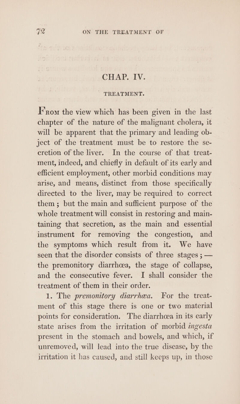 CHAP. IV. TREATMENT. F’nom the view which has been given in the last chapter of the nature of the malignant cholera, it will be apparent that the primary and leading ob- ject of the treatment must be to restore the se- cretion of the liver. In the course of that treat- ment, indeed, and chiefly in default of its early and efficient employment, other morbid conditions may arise, and means, distinct from those specifically directed to the liver, may be required to correct them; but the main and sufficient purpose of the whole treatment will consist in restoring and main- taining that secretion, as the main and essential instrument for removing the congestion, and the symptoms which result from it. We have seen that the disorder consists of three stages ; — the premonitory diarrhoea, the stage of collapse, and the consecutive fever. I shall consider the treatment of them in their order. 1. The premonitory diarrhea. For the treat- ment of this stage there is one or two material points for consideration. The diarrhoea in its early state arises from the irritation of morbid mgesta present in the stomach and bowels, and which, if unremoved, will lead into the true disease, by the irritation it has caused, and still keeps up, in those