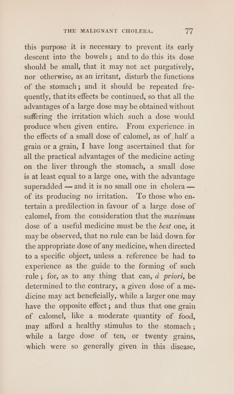 this purpose it is necessary to prevent its early descent into the bowels; and to do this its dose should be small, that it may not act purgatively, nor otherwise, as an irritant, disturb the functions of the stomach; and it should be repeated fre- quently, that its effects be continued, so that all the advantages of a large dose may be obtained without suffering the irritation which such a dose would produce when given entire. From experience in the effects of a small dose of calomel, as of half a grain or a grain, I have long ascertained that for all the practical advantages of the medicine acting on the liver through the stomach, a small dose is at least equal to a large one, with the advantage superadded — and it is no small one in cholera — of its producing no irritation. ‘To those who en- _ tertain a predilection in favour of a large dose of calomel, from the consideration that the maximum dose of a useful medicine must be the best one, it may be observed, that no rule can be laid down for the appropriate dose of any medicine, when directed to a specific object, unless a reference be had to experience as the guide to the forming of such rule; for, as to any thing that can, @ priori, be determined to the contrary, a given dose of a me- dicine may act beneficially, while a larger one may have the opposite effect; and thus that one grain of calomel, like a moderate quantity of food, may afford a healthy stimulus to the stomach ; while a large dose of ten, or twenty grains, which were so generally given in this. disease,