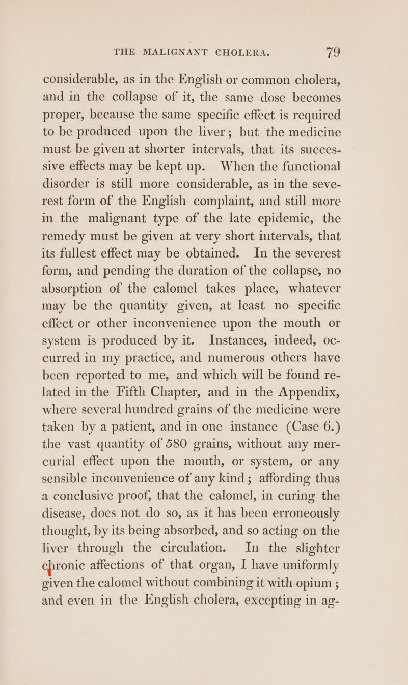 considerable, as in the English or common cholera, and in the collapse of it, the same dose becomes proper, because the same specific effect is required to be produced upon the liver; but the medicine must be given at shorter intervals, that its succes- sive effects may be kept up. When the functional disorder is still more considerable, as in the seve- rest form of the English complaint, and still more in the malignant type of the late epidemic, the remedy must be given at very short intervals, that its fullest effect may be obtained. In the severest form, and pending the duration of the collapse, no absorption of the calomel takes place, whatever may be the quantity given, at least no specific effect or other inconvenience upon the mouth or system is produced by it. Instances, indeed, oc- curred in my practice, and numerous others have been reported to me, and which will be found re- lated in the Fifth Chapter, and in the Appendix, where several hundred grains of the medicine were taken by a patient, and in one instance (Case 6.) the vast quantity of 580 grains, without any mer- curial effect upon the mouth, or system, or any sensible inconvenience of any kind; affording thus a conclusive proof, that the calomel, in curing the disease, does not do so, as it has been erroneously thought, by its being absorbed, and so acting on the liver through the circulation. In the slighter chronic affections of that organ, I have uniformly given the calomel without combining it with opium ; and even in the English cholera, excepting in ag-