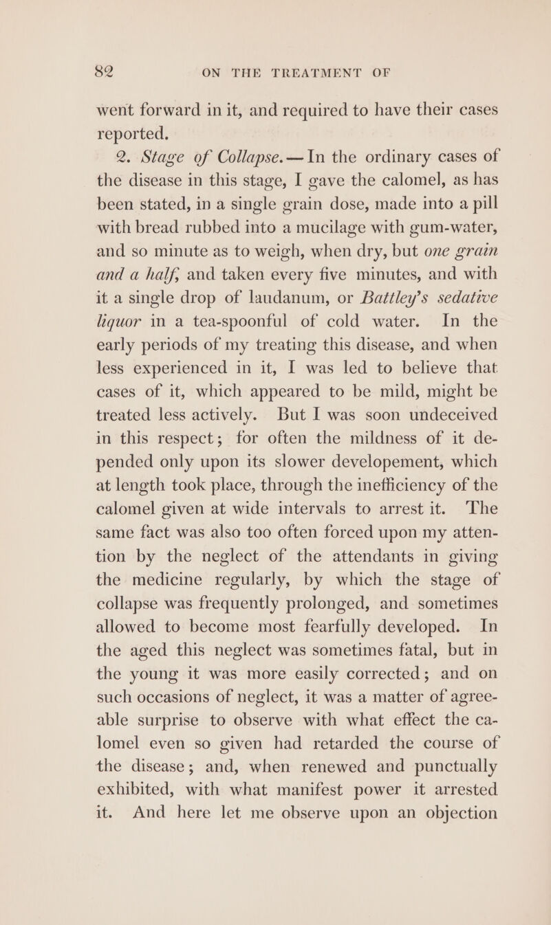 went forward in it, and required to have their cases reported. 2. Stage of Collapse.—In the ordinary cases of the disease in this stage, I gave the calomel, as has been stated, in a single grain dose, made into a pill with bread rubbed into a mucilage with gum-water, and so minute as to weigh, when dry, but one grain and a half; and taken every five minutes, and with it a single drop of laudanum, or Battley’s sedative liquor in a tea-spoonful of cold water. In the early periods of my treating this disease, and when less experienced in it, I was led to believe that cases of it, which appeared to be mild, might be treated less actively. But I was soon undeceived in this respect; for often the mildness of it de- pended only upon its slower developement, which at length took place, through the inefficiency of the calomel given at wide intervals to arrest it. ‘The same fact was also too often forced upon my atten- tion by the neglect of the attendants in giving the medicine regularly, by which the stage of collapse was frequently prolonged, and sometimes allowed to become most fearfully developed. In the aged this neglect was sometimes fatal, but in the young it was more easily corrected; and on such occasions of neglect, it was a matter of agree- able surprise to observe with what effect the ca- lomel even so given had retarded the course of the disease; and, when renewed and punctually exhibited, with what manifest power it arrested it. And here let me observe upon an objection