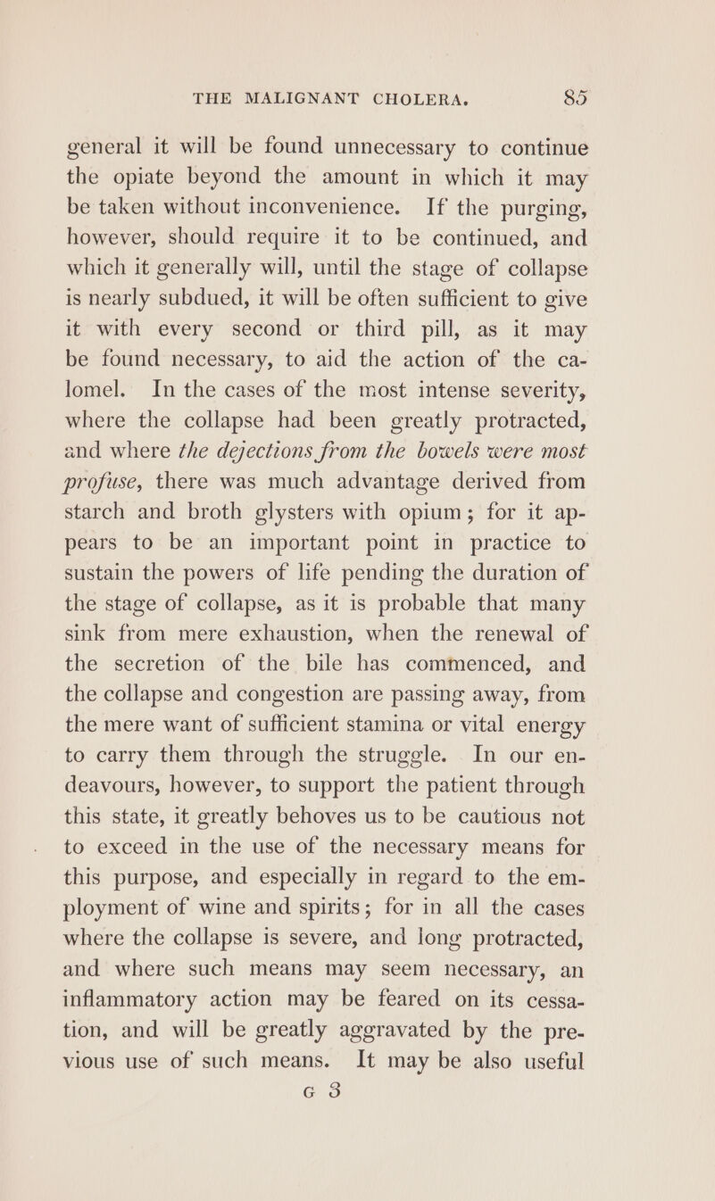 general it will be found unnecessary to continue the opiate beyond the amount in which it may be taken without inconvenience. If the purging, however, should require it to be continued, and which it generally will, until the stage of collapse is nearly subdued, it will be often sufficient to give it with every second or third pill, as it may be found necessary, to aid the action of the ca- lomel. In the cases of the most intense severity, where the collapse had been greatly protracted, and where the dejections from the bowels were most profuse, there was much advantage derived from starch and broth glysters with opium; for it ap- pears to be an important point in practice to sustain the powers of life pending the duration of the stage of collapse, as it is probable that many sink from mere exhaustion, when the renewal of the secretion of the bile has commenced, and the collapse and congestion are passing away, from the mere want of sufficient stamina or vital energy to carry them through the struggle. In our en- deavours, however, to support the patient through this state, it greatly behoves us to be cautious not to exceed in the use of the necessary means for this purpose, and especially in regard to the em- ployment of wine and spirits; for in all the cases where the collapse is severe, and long protracted, and where such means may seem necessary, an inflammatory action may be feared on its cessa- tion, and will be greatly aggravated by the pre- vious use of such means. It may be also useful G3