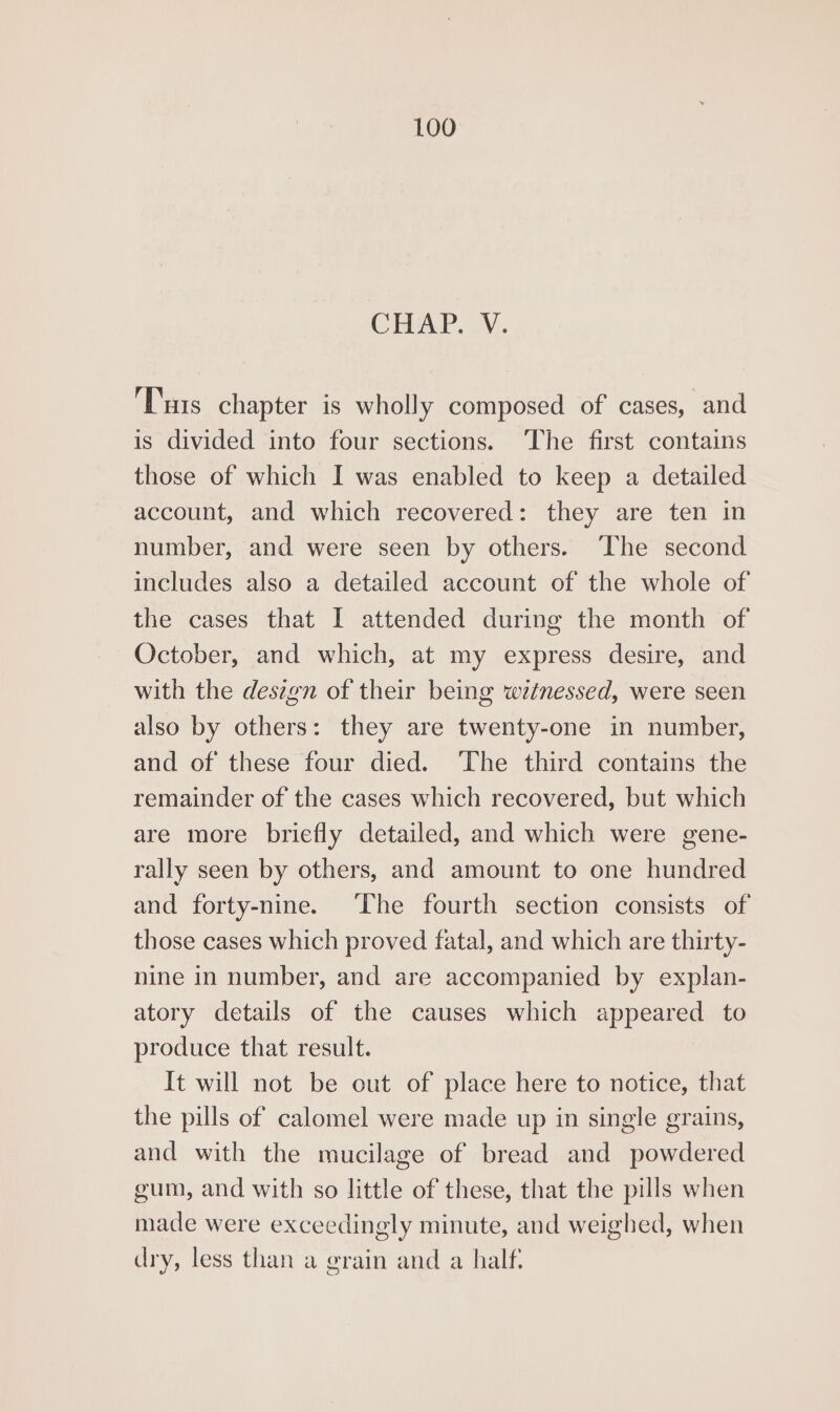 CHAP, VV. ‘Tis chapter is wholly composed of cases, and is divided into four sections. The first contains those of which I was enabled to keep a detailed account, and which recovered: they are ten in number, and were seen by others. ‘The second includes also a detailed account of the whole of the cases that I attended during the month of October, and which, at my express desire, and with the design of their being wetnessed, were seen also by others: they are twenty-one in number, and of these four died. ‘The third contains the remainder of the cases which recovered, but which are more briefly detailed, and which were gene- rally seen by others, and amount to one hundred and forty-nine. ‘The fourth section consists of those cases which proved fatal, and which are thirty- nine in number, and are accompanied by explan- atory details of the causes which appeared to produce that result. It will not be out of place here to notice, that the pills of calomel were made up in single grains, and with the mucilage of bread and powdered gum, and with so little of these, that the pills when made were exceedingly minute, and weighed, when dry, less than a grain and a half: