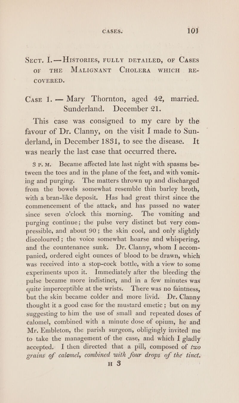 Sect. I.— HIsToRIESs, FULLY DETAILED, OF CASES oF THE Maticnant CHOLERA WHICH = RE- COVERED. Case 1.— Mary Thornton, aged 42, married. Sunderland. December 21. This case was consigned to my care by the favour of Dr. Clanny, on the visit J made to Sun- derland, in December 1831, to see the disease. It was nearly the last case that occurred there. 3p.MmM. Became affected late last night with spasms be- tween the toes and in the plane of the feet, and with vomit- ing and purging. ‘The matters thrown up and discharged from the bowels somewhat resemble thin barley broth, with a bran-like deposit. Has had great thirst since the commencement of the attack, and has passed no water since seven o'clock this morning. The vomiting and purging continue; the pulse very distinct but very com- pressible, and about 90; the skin cool, and only slightly discoloured; the voice somewhat hoarse and whispering, and the countenance sunk. Dr. Clanny, whom I accom- panied, ordered eight ounces of blood to be drawn, which was received into a stop-cock bottle, with a view to some experiments upon it. Immediately after the bleeding the pulse became more indistinct, and in a few minutes was quite imperceptible at the wrists. There was no faintness, but the skin became colder and more livid. Dr. Clanny thought it a good case for the mustard emetic ; but on my suggesting to him the use of small and repeated doses of calomel, combined with a minute dose of opium, he and Mr. Embleton, the parish surgeon, obligingly invited me to take the management of the case, and which I gladly accepted. I then directed that a pill, composed of zwo grains of calomel, combined with four drops of the tinct.