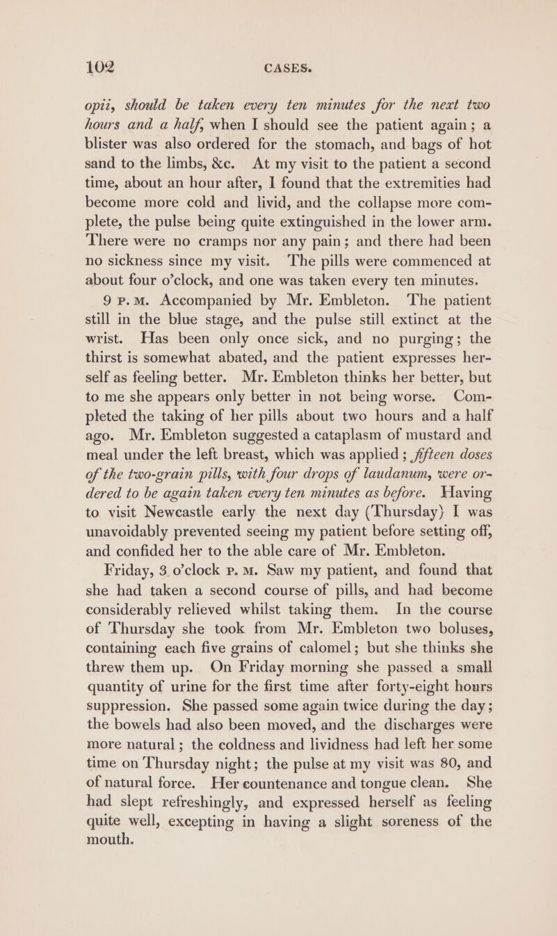 opti, should be taken every ten minutes for the next two hours and a half, when I should see the patient again; a blister was also ordered for the stomach, and bags of hot sand to the limbs, &amp;c. At my visit to the patient a second time, about an hour after, 1 found that the extremities had become more cold and livid, and the collapse more com- plete, the pulse being quite extinguished in the lower arm. There were no cramps nor any pain; and there had been no sickness since my visit. The pills were commenced at about four o’clock, and one was taken every ten minutes. 9 p.m. Accompanied by Mr. Embleton. The patient still in the blue stage, and the pulse still extinct at the wrist. Has been only once sick, and no purging; the thirst is somewhat abated, and the patient expresses her- self as feeling better. Mr. Embleton thinks her better, but to me she appears only better in not being worse. Com- pleted the taking of her pills about two hours and a half ago. Mr. Embleton suggested a cataplasm of mustard and meal under the left breast, which was applied ; fifteen doses of the two-grain pills, with four drops of laudanum, were or- dered to be again taken every ten minutes as before. Waving to visit Neweastle early the next day (Thursday) I was unavoidably prevented seeing my patient before setting off, and confided her to the able care of Mr. Embleton. Friday, 3.0’clock p.m. Saw my patient, and found that she had taken a second course of pills, and had become considerably relieved whilst taking them. In the course ef Thursday she took from Mr. Embleton two boluses, containing each five grains of calomel; but she thinks she threw them up. On Friday morning she passed a small quantity of urine for the first time after forty-eight hours suppression. She passed some again twice during the day; the bowels had also been moved, and the discharges were more natural; the coldness and lividness had left her some time on Thursday night; the pulse at my visit was 80, and of natural force. Her countenance and tongue clean. She had slept refreshingly, and expressed herself as feeling quite well, excepting in having a slight soreness of the mouth.