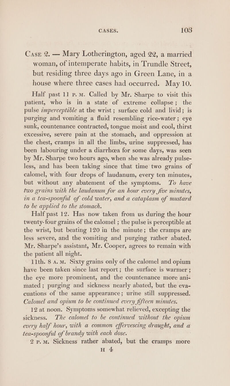 CasE 2. — Mary Lotherington, aged 22, a married woman, of intemperate habits, in Trundle Street, but residing three days ago in Green Lane, in a house where three cases had occurred. May 10. Half past 11 p.m. Called by Mr. Sharpe to visit this patient, who is in a state of extreme collapse; the pulse zmperceptzble at the wrist; surface cold and livid; is purging and vomiting a fluid resembling rice-water; eye sunk, countenance contracted, tongue moist and cool, thirst excessive, severe pain at the stomach, and oppression at the chest, cramps in all the limbs, urine suppressed, has been labouring under a diarrhoea for some days, was seen by Mr. Sharpe two hours ago, when she was already pulse- less, and has been taking since that time two grains of calomel, with four drops of laudanum, every ten minutes, but without any abatement of the symptoms. To have two grains with the laudanum for an hour every five minutes, an a tea-spoonful of cold water, and a cataplasm of mustard to be applied to the stomach. Half past 12. Has now taken from us during the hour twenty-four grains of the calomel ; the pulse is perceptible at the wrist, but beating 120 in the minute; the cramps are less severe, and the vomiting and purging rather abated. Mr. Sharpe’s assistant, Mr. Cooper, agrees to remain with the patient all night. 11th. 8 a.m. Sixty grains only of the calomel and opium have been taken since last report; the surface is warmer ; the eye more prominent, and the countenance more ani- mated ; purging and sickness nearly abated, but the eva- cuations of the same appearance; urine still suppressed. Calomel and opium to be continued every fifteen minutes. 12 at noon. Symptoms somewhat relieved, excepting the sickness. The calomel to be continued ‘without the opium every half hour, with a common effervescing draught, and a tea-spoonful of brandy with each dose. 2 p.m. Sickness rather abated, but the cramps more H 4