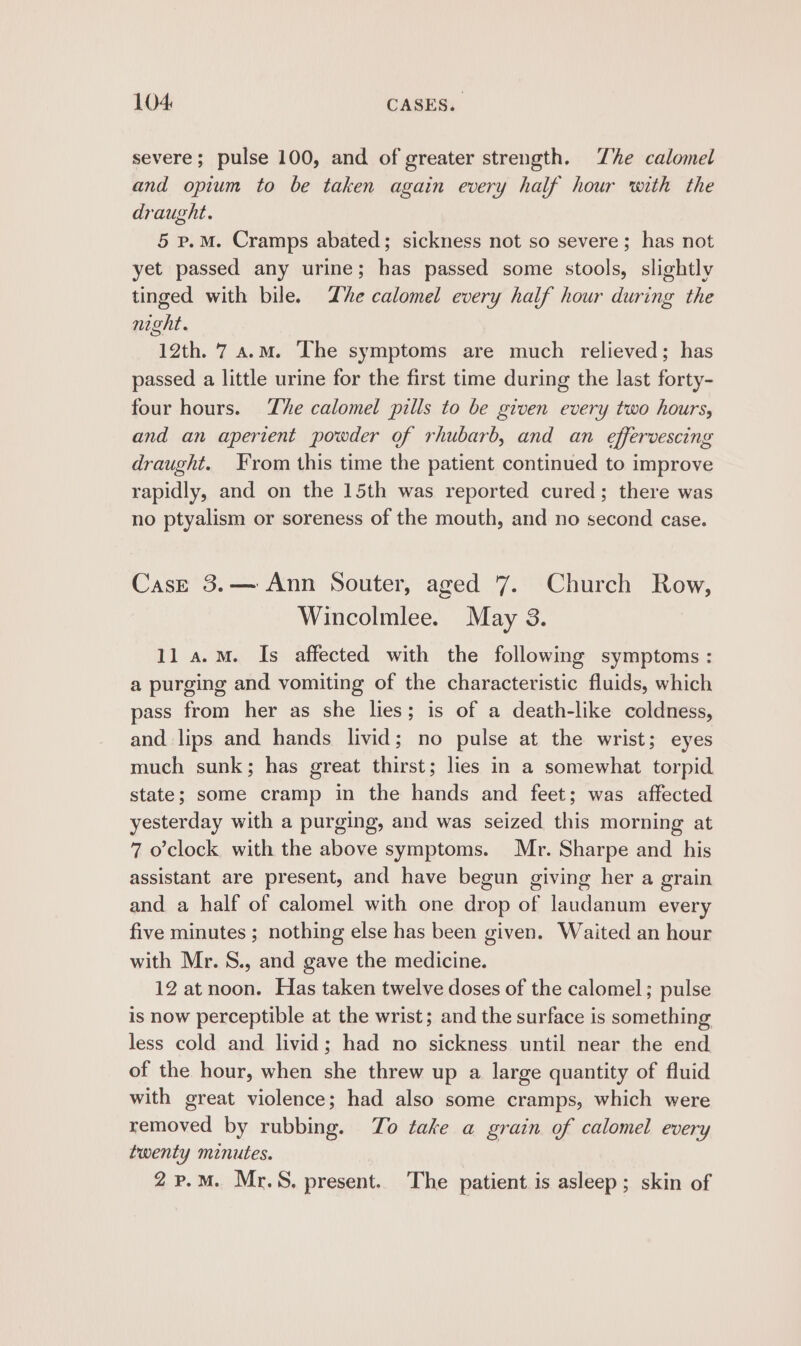 severe; pulse 100, and of greater strength. Zhe calomel and opium to be taken again every half hour with the draught. 5 p.M. Cramps abated; sickness not so severe; has not yet passed any urine; has passed some stools, slightly tinged with bile. Zhe calomel every half hour during the night. 12th. 7 a.m. ‘The symptoms are much relieved; has passed a little urine for the first time during the last forty- four hours. The calomel pills to be given every two hours, and an aperient powder of rhubarb, and an effervescing draught. From this time the patient continued to improve rapidly, and on the 15th was reported cured; there was no ptyalism or soreness of the mouth, and no second case. Case 3.— Ann Souter, aged 7. Church Row, Wincolmlee. May 3. ll a.m. Is affected with the following symptoms : a purging and vomiting of the characteristic fluids, which pass from her as she lies; is of a death-like coldness, and lips and hands livid; no pulse at the wrist; eyes much sunk; has great thirst; lies in a somewhat torpid state; some cramp in the hands and feet; was affected yesterday with a purging, and was seized this morning at 7 o'clock with the above symptoms. Mr. Sharpe and his assistant are present, and have begun giving her a grain and a half of calomel with one drop of laudanum every five minutes ; nothing else has been given. Waited an hour with Mr. S., and gave the medicine. 12 at noon. Has taken twelve doses of the calomel ; pulse is now perceptible at the wrist; and the surface is something less cold and livid; had no sickness until near the end of the hour, when she threw up a large quantity of fluid with great violence; had also some cramps, which were removed by rubbing. To take a grain of calomel every twenty minutes. 2p.M. Mr.S. present. The patient is asleep; skin of