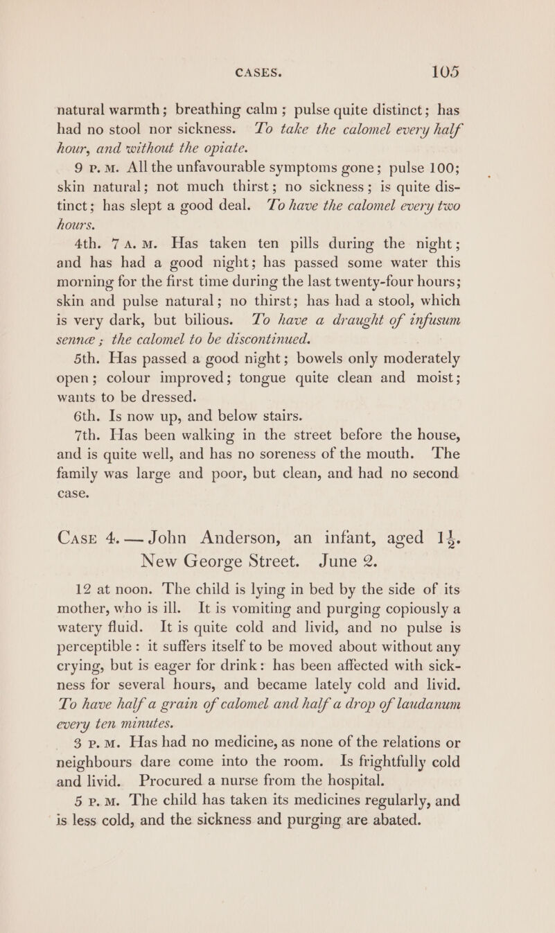 natural warmth; breathing calm; pulse quite distinct; has had no stool nor sickness. Yo take the calomel every half hour, and without the opiate. 9 p.m. All the unfavourable symptoms gone; pulse 100; skin natural; not much thirst; no sickness; is quite dis- tinct; has slept a good deal. To have the calomel every two hours. 4th. 74.M. Has taken ten pills during the night; and has had a good night; has passed some water this morning for the first time during the last twenty-four hours; skin and pulse natural; no thirst; has had a stool, which is very dark, but bilious. Zo have a draught of infusum senne ; the calomel to be discontinued. 5th. Has passed a good night; bowels only moderately open; colour improved; tongue quite clean and moist; wants. to be dressed. 6th. Is now up, and below stairs. 7th. Has been walking in the street before the house, and is quite well, and has no soreness of the mouth. The family was large and poor, but clean, and had no second case. Case 4.— John Anderson, an infant, aged 14. New George Street. June 2. 12 at noon. The child is lying in bed by the side of its mother, who is ill. It is vomiting and purging copiously a watery fluid. It is quite cold and livid, and no pulse is perceptible: it suffers itself to be moved about without any crying, but is eager for drink: has been affected with sick- ness for several hours, and became lately cold and livid. To have half a grain of calomel and half a drop of laudanum every ten minutes. 3 p.M. Has had no medicine, as none of the relations or neighbours dare come into the room. Is frightfully cold and livid. Procured a nurse from the hospital. 5 p.M. The child has taken its medicines regularly, and is less cold, and the sickness and purging are abated.