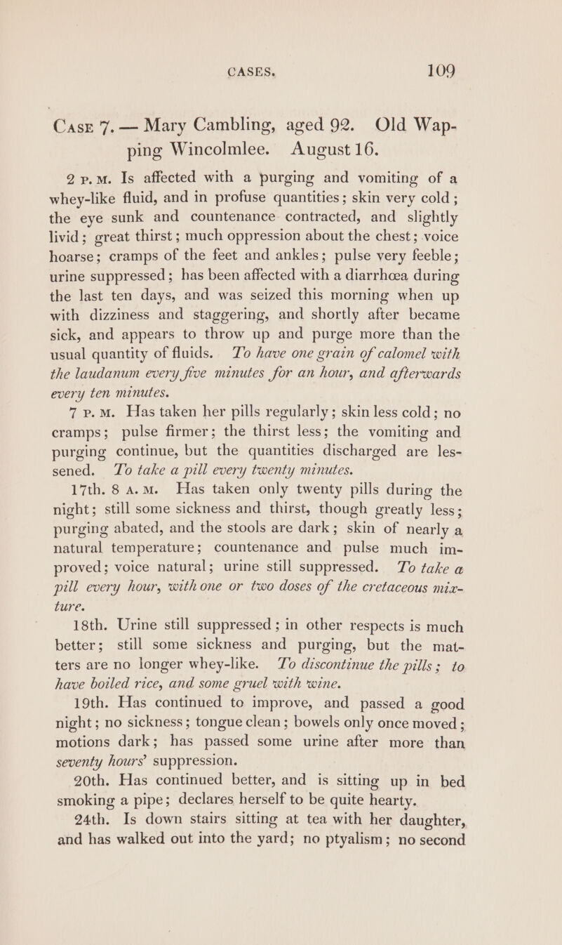 Coe 7, — Mary Cambling, aged 92. Old Wap- ping Wincolmlee. August 16. 2~.M. Is affected with a purging and vomiting of a whey-like fluid, and in profuse quantities; skin very cold ; the eye sunk and countenance. contracted, and _ slightly livid; great thirst ; much oppression about the chest ; voice hoarse; cramps of the feet and ankles; pulse very feeble; urine suppressed ; has been affected with a diarrhoea during the last ten days, and was seized this morning when up with dizziness and staggering, and shortly after became sick, and appears to throw up and purge more than the usual quantity of fluids. To have one grain of calomel with the laudanum every five minutes for an hour, and afterwards every ten minutes. 7 p.m. Has taken her pills regularly; skin less cold; no cramps; pulse firmer; the thirst less; the vomiting and purging continue, but the quantities discharged are les- sened. To take a pill every twenty minutes. 17th. 8 a.m. Has taken only twenty pills during the night; still some sickness and thirst, though greatly less; purging abated, and the stools are dark; skin of nearly a natural temperature; countenance and pulse much im- proved; voice natural; urine still suppressed. To take a pill every hour, withone or two doses of the cretaceous mix- ture. 18th. Urine still suppressed ; in other respects is much better; still some sickness and purging, but the mat- ters are no longer whey-like. To discontinue the pills; to have boiled rice, and some gruel with wine. 19th. Has continued to improve, and passed a good night ; no sickness; tongue clean; bowels only once moved ; motions dark; has passed some urine after more than seventy hours’ suppression. 20th. Has continued better, and is sitting up in bed smoking a pipe; declares herself to be quite hearty. 24th. Is down stairs sitting at tea with her daughter, and has walked out into the yard; no ptyalism; no second