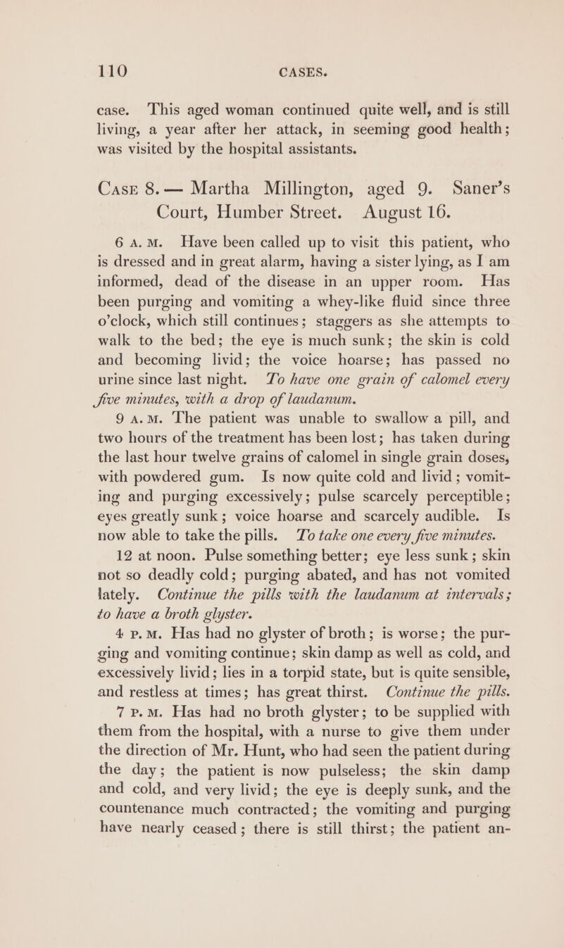 case. This aged woman continued quite well, and is still living, a year after her attack, in seeming good health; was visited by the hospital assistants. Case 8.— Martha Millington, aged 9. Saner’s Court, Humber Street. August 16. 6 A.M. Have been called up to visit this patient, who is dressed and in great alarm, having a sister lying, as I am informed, dead of the disease in an upper room. Has been purging and vomiting a whey-like fluid since three o’clock, which still continues; staggers as she attempts to walk to the bed; the eye is much sunk; the skin is cold and becoming livid; the voice hoarse; has passed no urine since last night. To have one grain of calomel every Jive minutes, with a drop of laudanum. 9 a.m. The patient was unable to swallow a pill, and two hours of the treatment has been lost; has taken during the last hour twelve grains of calomel in single grain doses, with powdered gum. Is now quite cold and livid ; vomit- ing and purging excessively; pulse scarcely perceptible; eyes greatly sunk; voice hoarse and scarcely audible. Is now able to take the pills. Zo take one every five minutes. 12 at noon. Pulse something better; eye less sunk ; skin not so deadly cold; purging abated, and has not vomited lately. Continue the pills with the laudanum at intervals ; to have a broth glyster. 4.p.mM. Has had no glyster of broth; is worse; the pur- ging and vomiting continue; skin damp as well as cold, and excessively livid; lies in a torpid state, but is quite sensible, and restless at times; has great thirst. Continue the pills. 7 p.m. Has had no broth glyster; to be supplied with them from the hospital, with a nurse to give them under the direction of Mr. Hunt, who had seen the patient during the day; the patient is now pulseless; the skin damp and cold, and very livid; the eye is deeply sunk, and the countenance much contracted; the vomiting and purging have nearly ceased; there is still thirst; the patient an-