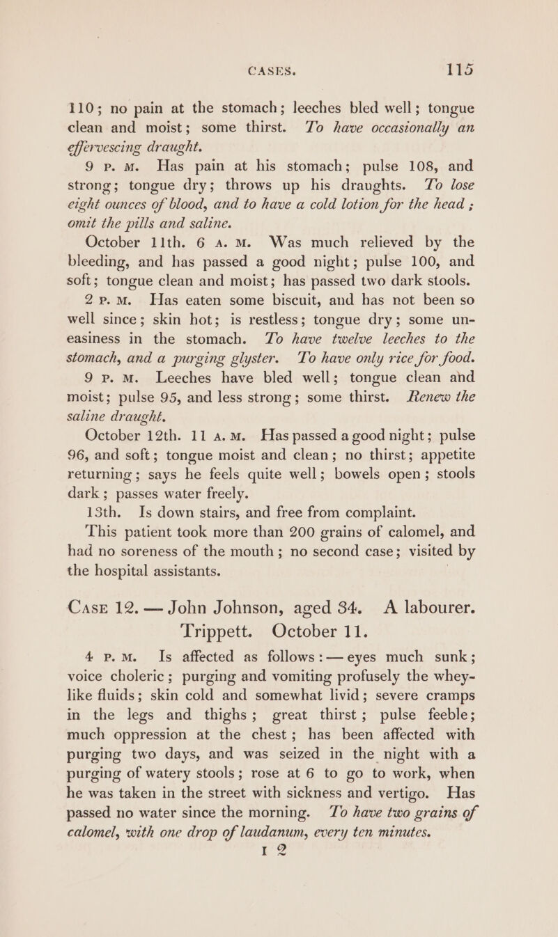 110; no pain at the stomach; leeches bled well; tongue clean and moist; some thirst. Zo have occasionally an effervescing draught. 9 p. mM. Has pain at his stomach; pulse 108, and strong; tongue dry; throws up his draughts. To lose eight ounces of blood, and to have a cold lotion for the head ; omit the pills and saline. October 11th. 6 a. M. Was much relieved by the bleeding, and has passed a good night; pulse 100, and soft ; tongue clean and moist; has passed two dark stools. 2p.M. Has eaten some biscuit, and has not been so well since; skin hot; is restless; tongue dry; some un- easiness in the stomach. To have twelve leeches to the stomach, and a purging glyster. To have only rice for food. 9 p. M. Leeches have bled well; tongue clean and moist; pulse 95, and less strong; some thirst. tenew the saline draught. October 12th. 11 a.m. Has passed a good night; pulse 96, and soft; tongue moist and clean; no thirst; appetite returning; says he feels quite well; bowels open; stools dark ; passes water freely. 13th. Is down stairs, and free from complaint. This patient took more than 200 grains of calomel, and had no soreness of the mouth; no second case; visited by the hospital assistants. 3 Case 12. — John Johnson, aged 34. A labourer. Trippett.&lt;. Qetober 11. 4 p.M. Is affected as follows:— eyes much sunk; voice choleric; purging and vomiting profusely the whey- like fluids; skin cold and somewhat livid; severe cramps in the legs and thighs; great thirst; pulse feeble; much oppression at the chest; has been affected with purging two days, and was seized in the night with a purging of watery stools; rose at 6 to go to work, when he was taken in the street with sickness and vertigo. Has passed no water since the morning. To have two grains of calomel, with one drop of laudanum, every ten minutes. 2