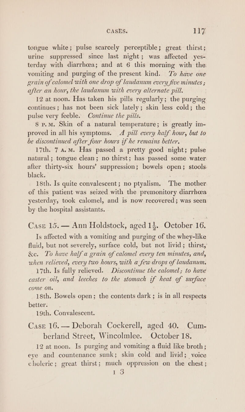 tongue white; pulse scarcely perceptible; great thirst; urine suppressed since last night; was affected yes- terday with diarrhoea; and at 6 this morning with the vomiting and purging of the present kind. To have one grain of calomel with one drop of laudanum every five minutes ; after an hour, the laudanum ‘with every alternate pill. 12 at noon. Has taken his pills regularly; the purging continues; has not been sick lately; skin less cold; the pulse very feeble. Continue the pills. 8 p.m. Skin of a natural temperature; is greatly im- proved in all his symptoms. 4 pill every half hour, but to be discontinued after four hours tf he remains better. 17th. 7 a.m. Has passed a pretty good night; pulse natural; tongue clean; no thirst; has passed some water: after thirty-six hours’ suppression; bowels open; stools. black. 3 | 18th. Is quite convalescent ; no ptyalism. The mother of this patient was seized with the premonitory diarrhoea yesterday, took calomel, and is now recovered; was seen by the hospital assistants. Case 15.— Ann Holdstock, aged 14. October 16, Is affected with a vomiting and purging of the whey-like fluid, but not severely, surface cold, but not livid; thirst,’ &amp;e. To have half a grain of calomel every ten minutes, and, when relieved, every two hours, with a few drops of laudanum. 17th. Is fully relieved. Dzscontinue the calomel; to have caster oil, and leeches to the stomach if heat of surface come On. 18th. Bowels open; the contents dark ; is in all respects better. | 19th. Convalescent. CasE 16.— Deborah Cockerell, aged 40. Cum- berland Street, Wincolmlee. October 18. 12 at noon. Is purging and vomiting a fluid like broth; eye and countenance sunk; skin cold and livid; voice choleric; great thirst; much oppression on the chest ; oO