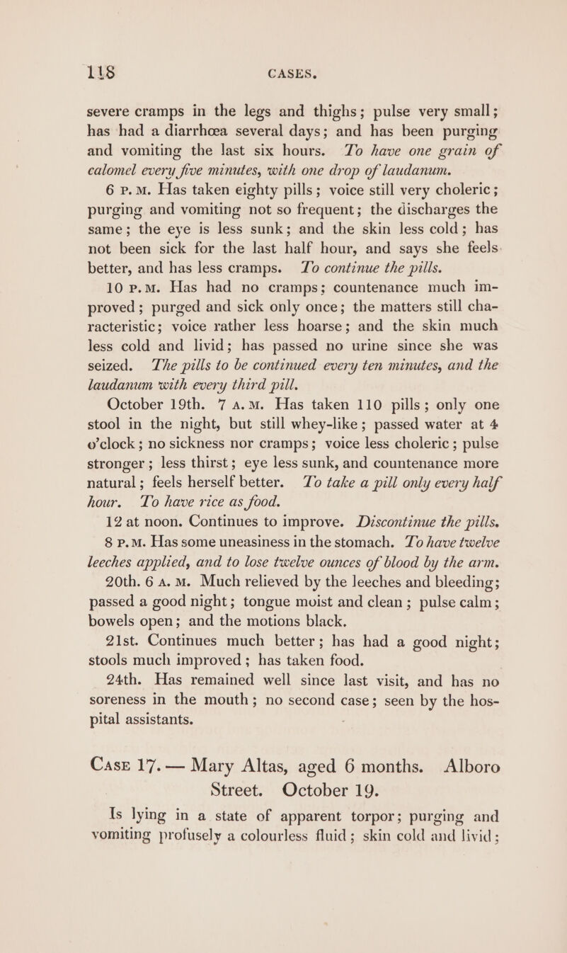 severe cramps in the legs and thighs; pulse very small ; has had a diarrhoea several days; and has been purging and vomiting the last six hours. To have one grain of calomel every five minutes, with one drop of laudanum. 6 p.m. Has taken eighty pills; voice still very choleric; purging and vomiting not so frequent; the discharges the same; the eye is less sunk; and the skin less cold; has not been sick for the last half hour, and says she feels. better, and has less cramps. Zo continue the pills. 10 p.m. Has had no cramps; countenance much im- proved ; purged and sick only once; the matters still cha- racteristic; voice rather less hoarse; and the skin much less cold and livid; has passed no urine since she was seized. The pills to be continued every ten minutes, and the laudanum with every third pill. October 19th. 7 a.m. Has taken 110 pills; only one stool in the night, but still whey-like; passed water at 4 o’clock ; no sickness nor cramps; voice less choleric ; pulse stronger ; less thirst; eye less sunk, and countenance more natural; feels herself better. To take a pill only every haif hour. To have rice as food. 12 at noon. Continues to improve. Dzscontinue the pills. 8 p.M. Has some uneasiness in the stomach. To have twelve leeches applied, and to lose twelve ounces of blood by the arm. 20th. 6 a. mM. Much relieved by the leeches and bleeding; passed a good night; tongue muist and clean; pulse calm; bowels open; and the motions black, 21st. Continues much better; has had a good night; stools much improved ; has taken food. 24th. Has remained well since last visit, and has no soreness in the mouth; no second case; seen by the hos- pital assistants. CasE 17.— Mary Altas, aged 6 months. Alboro Street. October 19. Is lying in a state of apparent torpor; purging and vomiting profusely a colourless fluid; skin cold and livid ;