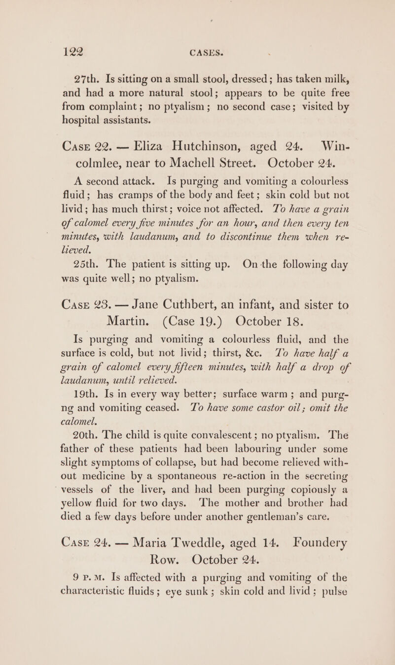 27th. Is sitting on a small stool, dressed; has taken milk, and had a more natural stool; appears to be quite free from complaint ; no ptyalism; no second case; visited by hospital assistants. Casrz 22. — Eliza Hutchinson, aged 24. Win- colmlee, near to Machell Street. October 24. A second attack. Is purging and vomiting a colourless fluid; has cramps of the body and feet; skin cold but not livid; has much thirst; voice not affected. To have a grain of calomel every five minutes for an hour, and then every ten minutes, with laudanum, and to discontinue them when re- lieved. 25th. The patient is sitting up. On the following day was quite well; no ptyalism. CasE 23. — Jane Cuthbert, an infant, and sister to Martin. (Case 19.) October 18. Is purging and vomiting a colourless fluid, and the surface is cold, but not livid; thirst, &amp;c. Zo have half a grain of calomel every fifteen minutes, with half a drop of laudanum, until relieved. 19th. Is in every way better; surface warm ; and purg- ng and vomiting ceased. Zo have some castor oil; omit the calomel. 20th. The child is quite convalescent ; no ptyalism. The father of these patients had been labouring under some slight symptoms of collapse, but had become relieved with- out medicine by a spontaneous re-action in the secreting vessels of the liver, and had been purging copiously a yellow fluid for two days. ‘The mother and brother had died a few days before under another gentleman’s care. Case 24, — Maria Tweddle, aged 14. Foundery Row. October 24. 9 p.M. Is affected with a purging and vomiting of the characteristic fluids ; eye sunk ; skin cold and livid; pulse