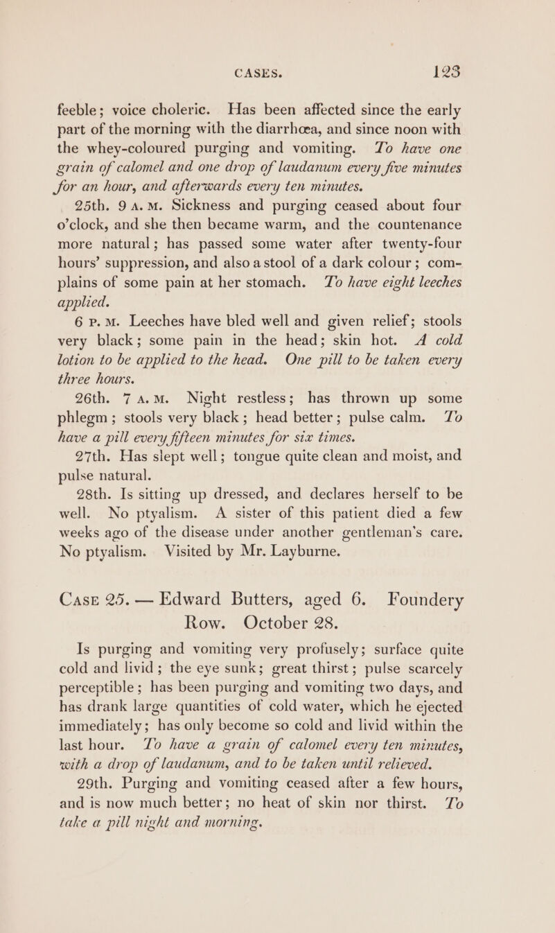 CASES. 125 feeble; voice choleric. Has been affected since the early part of the morning with the diarrhoea, and since noon with the whey-coloured purging and vomiting. Zo have one grain of calomel and one drop of laudanum every five minutes Sor an hour, and afterwards every ten minutes. 25th. 9a.M. Sickness and purging ceased about four o’clock, and she then became warm, and the countenance more natural; has passed some water after twenty-four hours’ suppression, and also astool of a dark colour; com- plains of some pain at her stomach. To have eight leeches applied. 6 p.M. Leeches have bled well and given relief; stools very black; some pain in the head; skin hot. 4 cold lotion to be applied to the head. One pill to be taken every three hours. 26th. 7 4.M. Night restless; has thrown up some phlegm ; stools very black ; head better; pulse calm. Zo have a pill every fifteen minutes for six times. 27th. Has slept well; tongue quite clean and moist, and pulse natural. 28th. Is sitting up dressed, and declares herself to be well. No ptyalism. &lt;A sister of this patient died a few weeks ago of the disease under another gentleman's care. No ptyalism. Visited by Mr. Layburne. Case 25. — Edward Butters, aged 6. Joundery Row. October 28. Is purging and vomiting very profusely; surface quite cold and livid; the eye sunk; great thirst; pulse scarcely perceptible ; has been purging and vomiting two days, and has drank large quantities of cold water, which he ejected immediately; has only become so cold and livid within the last hour. Zo have a grain of calomel every ten minutes, with a drop of laudanum, and to be taken until relieved. 29th. Purging and vomiting ceased after a few hours, and is now much better; no heat of skin nor thirst. To take a pill night and morning.