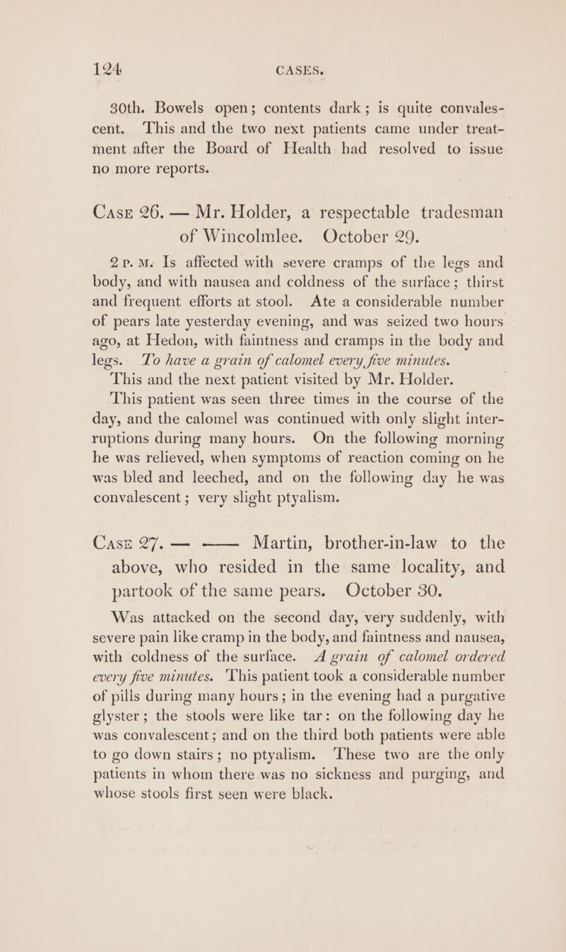 30th. Bowels open; contents dark; is quite convales- cent. ‘This and the two next patients came under treat- ment after the Board of Health had resolved to issue no more reports. Case 26. — Mr. Holder, a respectable tradesman of Wincolmlee. October 29. 2p.M. Is affected with severe cramps of the legs and body, and with nausea and coldness of the surface; thirst and frequent efforts at stool. Ate a considerable number of pears late yesterday evening, and was seized two hours ago, at Hedon, with faintness and cramps in the body and legs. To have a grain of calomel every five minutes. This and the next patient visited by Mr. Holder. This patient was seen three times in the course of the day, and the calomel was continued with only slight inter- ruptions during many hours. On the following morning he was relieved, when symptoms of reaction coming on he was bled and leeched, and on the following day he was convalescent ; very slight ptyalism. Case 27. — —— Martin, brother-in-law to the above, who resided in the same locality, and partook of the same pears. October 30. Was attacked on the second day, very suddenly, with severe pain like cramp in the body, and faintness and nausea, with coldness of the surface. dA grain of calomel ordered every five minutes. ‘This patient took a considerable number of pills during many hours; in the evening had a purgative glyster; the stools were like tar: on the following day he was convalescent; and on the third both patients were able to go down stairs; no ptyalism. ‘These two are the only patients in whom there.was no sickness and purging, and whose stools first seen were black.