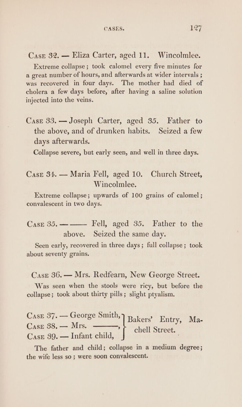 CasE 32. — Eliza Carter, aged 11. Wincolmlee. Extreme collapse; took calomel every five minutes for a great number of hours, and afterwards at wider intervals ; was recovered in four days. The mother had died of cholera a few days before, after having a saline solution injected into the veins. Case 33. — Joseph Carter, aged 35. Father to the above, and of drunken habits. Seized a few days afterwards. Collapse severe, but early seen, and well in three days. Case 34. — Maria Fell, aged 10. Church Street, Wincolmlee. Extreme collapse; upwards of 100 grains of calomel ; convalescent in two days. Case 35. — Fell, aged 35. Father to the above. Seized the same day. Seen early, recovered in three days; full collapse; took about seventy grains. Case 36.— Mrs. Redfearn, New George Street. Was seen when the stools were ricy, but before the collapse; took about thirty pills; slight ptyalism. CasE 37. — George Smith, Case 38, — Mrs. . Cass 39. — Infant child, The father and child; collapse in a medium degree; the wife less so ; were soon convalescent. Bakers’ Entry, Ma- chell Street.