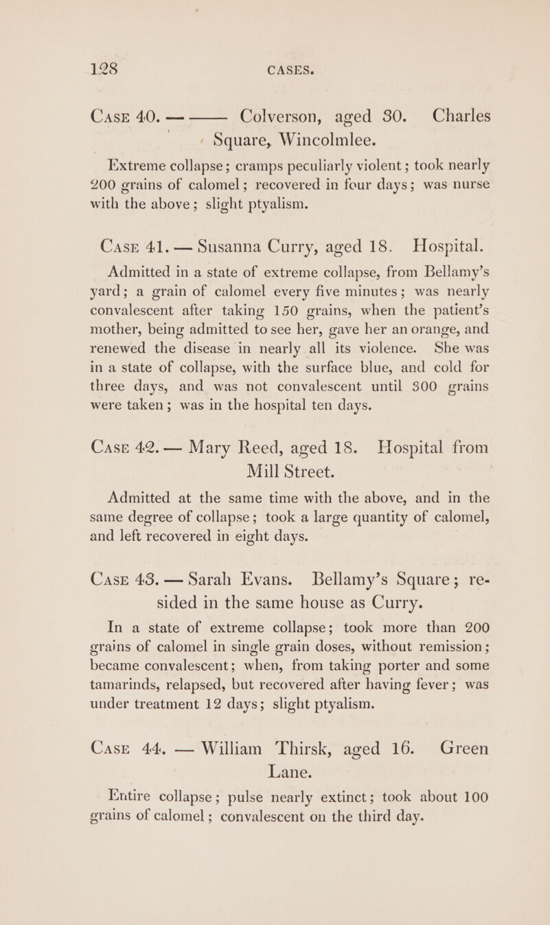 Casr 40. ——— Colverson, aged 30. Charles _ « Square, Wincolmlee. Extreme collapse; cramps peculiarly violent ; took nearly 200 grains of calomel; recovered in four days; was nurse with the above; slight ptyalism. Cask 41.— Susanna Curry, aged 18. Hospital. Admitted in a state of extreme collapse, from Bellamy’s yard; a grain of calomel every five minutes; was nearly convalescent after taking 150 grains, when the patient’s mother, being admitted to see her, gave her an orange, and renewed the disease in nearly all its violence. She was in a state of collapse, with the surface blue, and cold for three days, and was not convalescent until 300 grains were taken; was in the hospital ten days. Case 42.— Mary Reed, aged 18. Hospital from Mill Street. Admitted at the same time with the above, and in the same degree of collapse; took a large quantity of calomel, and left recovered in eight days. Case 43,.— Sarah Evans. DBellamy’s Square; re- sided in the same house as Curry. In a state of extreme collapse; took more than 200 grains of calomel in single grain doses, without remission ; became convalescent; when, from taking porter and some tamarinds, relapsed, but recovered after having fever; was under treatment 12 days; slight ptyalism. Case 44, — William Thirsk, aged 16. Green Lane. Entire collapse; pulse nearly extinct; took about 100 grains of calomel; convalescent on the third day.