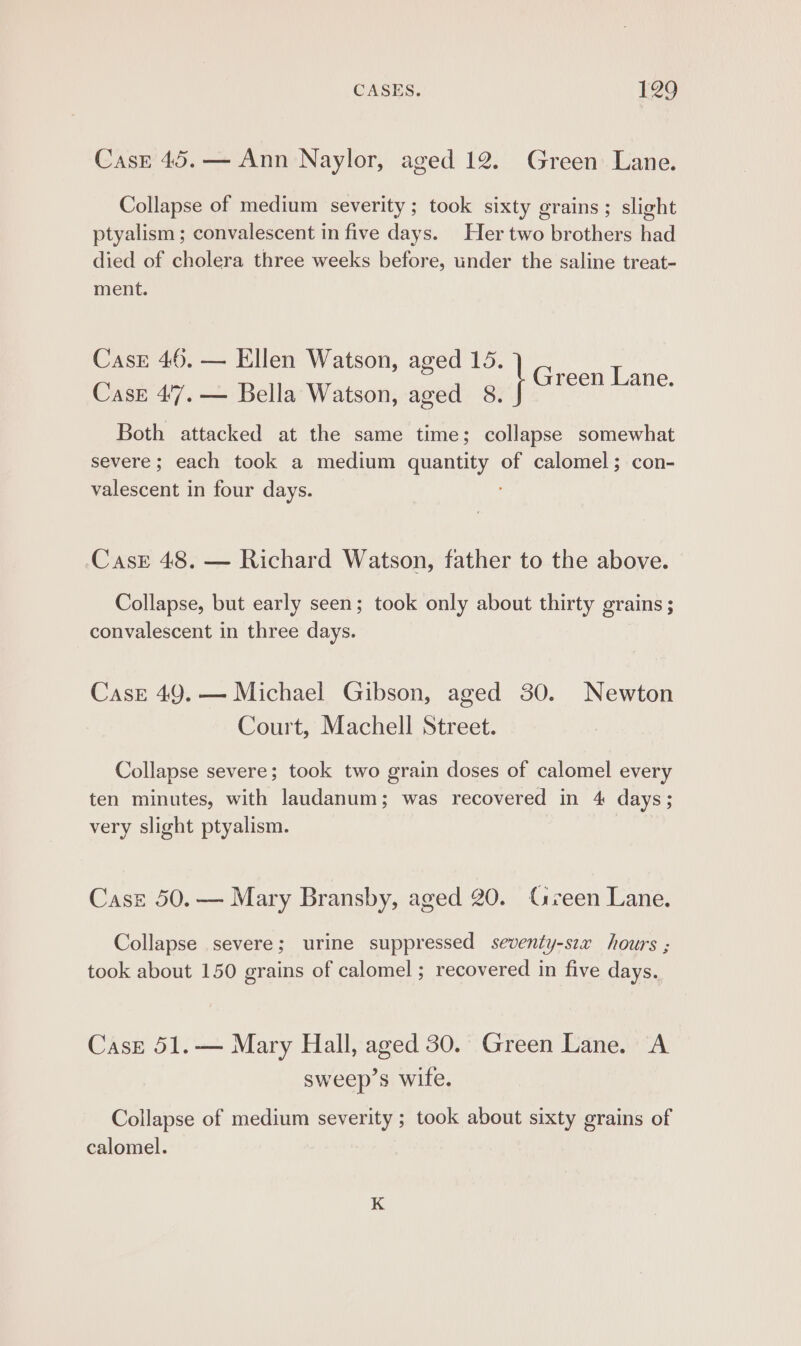 Casr 45.— Ann Naylor, aged 12. Green Lane. Collapse of medium severity; took sixty grains; slight ptyalism ; convalescent in five days. Her two brothers had died of cholera three weeks before, under the saline treat- ment. Case 46, — Ellen Watson, aged 15. Case 47. — Bella Watson, aged 8. Both attacked at the same time; collapse somewhat severe; each took a medium quantity of calomel; con- valescent in four days. : I Green Lane. Casr 48. — Richard Watson, father to the above. Collapse, but early seen; took only about thirty grains ; convalescent in three days. Cask 49. — Michael Gibson, aged 30. Newton Court, Machell Street. Collapse severe; took two grain doses of calomel every ten minutes, with laudanum; was recovered in 4 days; very slight ptyalism. Cast 50.— Mary Bransby, aged 20. Geen Lane. Collapse severe; urine suppressed seventy-sex hours ; took about 150 grains of calomel ; recovered in five days. Case 51.— Mary Hall, aged 30. Green Lane. A sweep’s wite. Collapse of medium severity ; took about sixty grains of calomel.