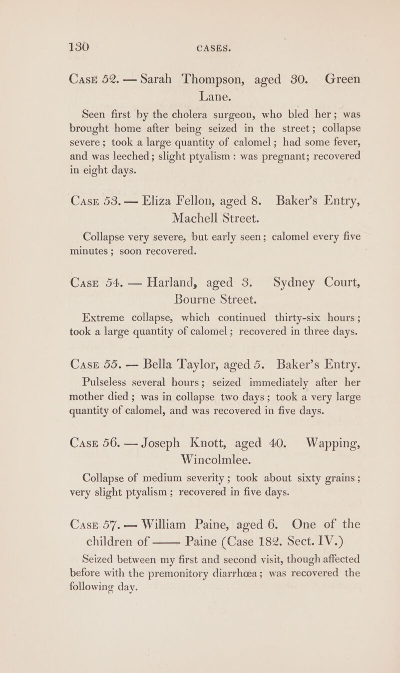 CasE 52.—Sarah Thompson, aged 30. Green Lane. Seen first by the cholera surgeon, who bled her; was brought home after being seized in the street; collapse severe ; took a large quantity of calomel; had some fever, and was leeched; slight ptyalism : was pregnant; recovered in eight days. CasE 53. — Eliza Fellon, aged 8. Baker’s Entry, Machell Street. Collapse very severe, but early seen; calomel every five minutes ; soon recovered. Case 54, — Harland, aged 3. Sydney Court, Bourne Street. Extreme collapse, which continued thirty-six hours ; took a large quantity of calomel; recovered in three days. Case 55. — Bella Taylor, aged 5. Baker’s Entry. Pulseless several hours; seized immediately after her mother died ; was in collapse two days; took a very large quantity of calomel, and was recovered in five days. Case 56. — Joseph Knott, aged 40. Wapping, Wincolmlee. Collapse of medium severity ; took about sixty grains ; very slight ptyalism ; recovered in five days. Casz 57.— William Paine, aged 6. One of the children of Paine (Case 182. Sect. IV.) Seized between my first and second visit, though affected before with the premonitory diarrhoea; was recovered the following day.