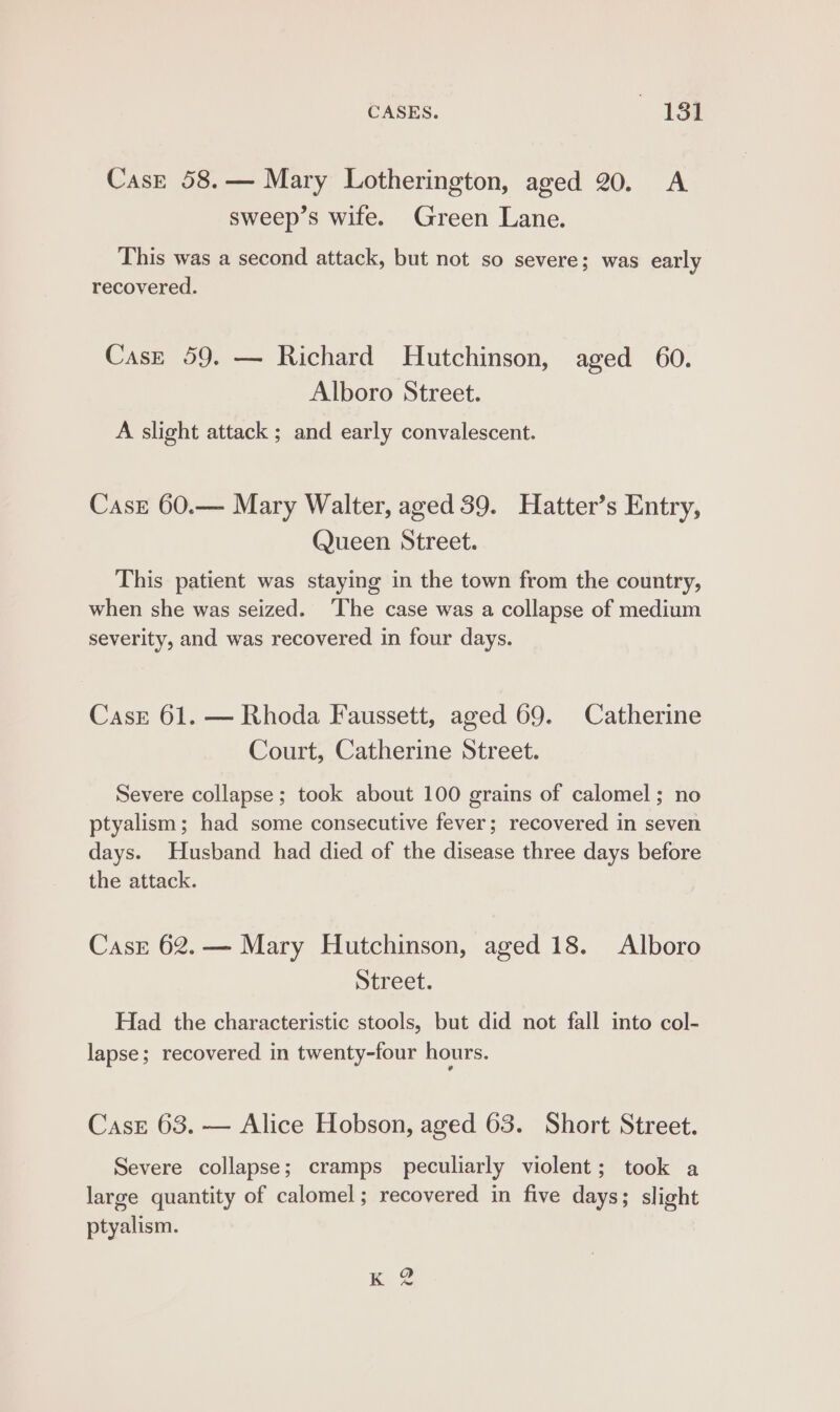 CASES. 18h Case 58.— Mary Lotherington, aged 20. A sweep’s wife. Green Lane. This was a second attack, but not so severe; was early recovered. Case 59. — Richard Hutchinson, aged 60. Alboro Street. A slight attack ; and early convalescent. Case 60.— Mary Walter, aged 39. Hatter’s Entry, Queen Street. This patient was staying in the town from the country, when she was seized. ‘The case was a collapse of medium severity, and was recovered in four days. Cask 61. — Rhoda Faussett, aged 69. Catherine Court, Catherine Street. Severe collapse; took about 100 grains of calomel; no ptyalism; had some consecutive fever; recovered in seven days. Husband had died of the disease three days before the attack. Casr 62.— Mary Hutchinson, aged 18. Alboro Street. Had the characteristic stools, but did not fall into col- lapse; recovered in twenty-four hours. Case 63. — Alice Hobson, aged 63. Short Street. Severe collapse; cramps peculiarly violent; took a large quantity of calomel; recovered in five days; slight ptyalism.