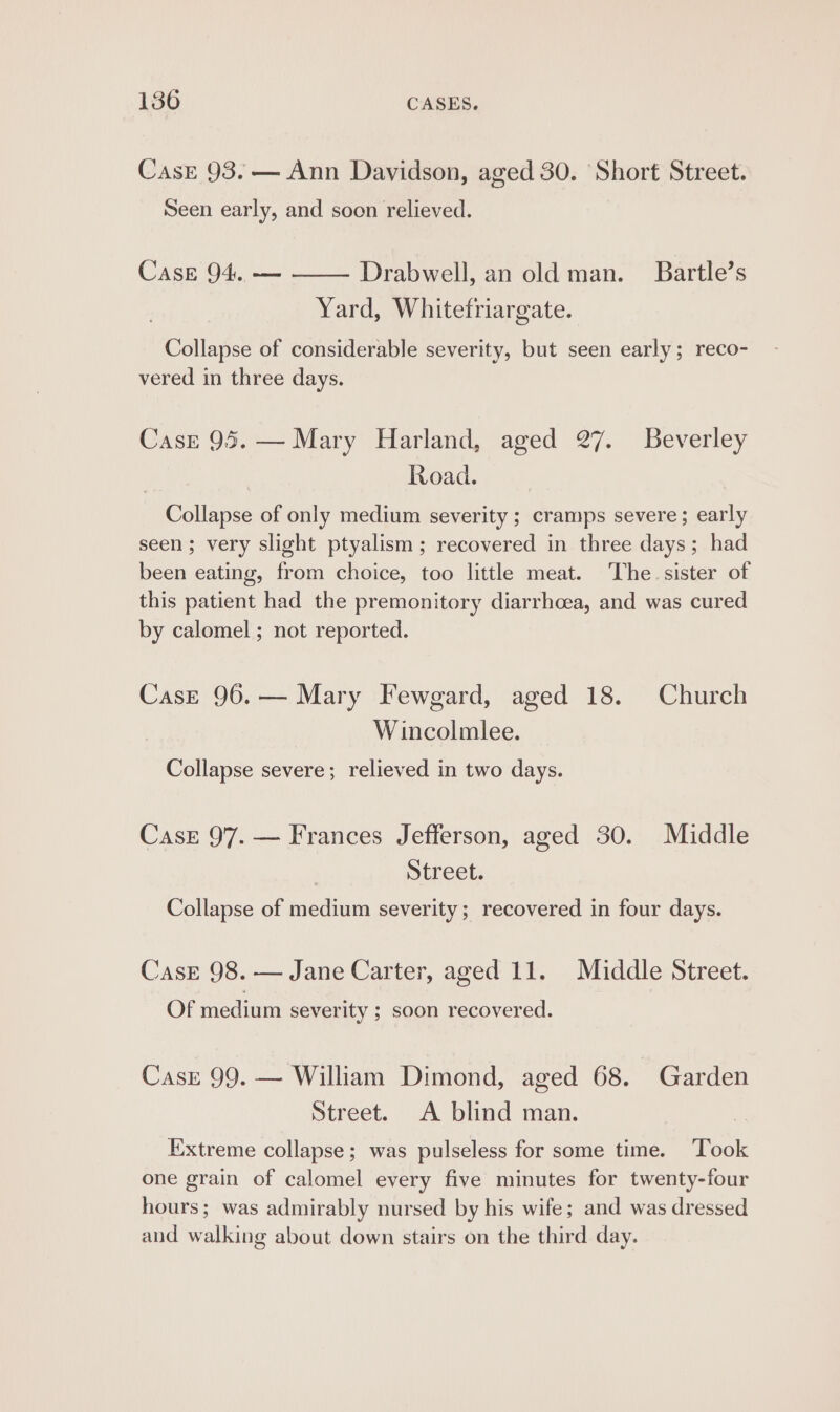 Case 93. — Ann Davidson, aged 30. Short Street. Seen early, and soon relieved. Case 94. — Drabwell, an old man. Bartle’s Yard, Whitefriargate. Collapse of considerable severity, but seen early; reco- vered in three days. Case 95. — Mary Harland, aged 27. Beverley Road. Collapse of only medium severity ; cramps severe; early seen; very slight ptyalism ; recovered in three days; had been eating, from choice, too little meat. The. sister of this patient had the premonitory diarrhoea, and was cured by calomel ; not reported. Case 96.— Mary Fewgard, aged 18. Church Wincolmlee. Collapse severe; relieved in two days. Case 97. — Frances Jefferson, aged 30. Middle Street. Collapse of medium severity; recovered in four days. Casr 98.-— Jane Carter, aged 11. Middle Street. Of medium severity ; soon recovered. Case 99. — William Dimond, aged 68. Garden Street. A blind man. ) Extreme collapse; was pulseless for some time. Took one grain of calomel every five minutes for twenty-four hours; was admirably nursed by his wife; and was dressed and walking about down stairs on the third day.