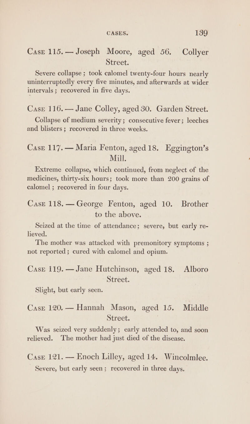 Case 115.— Joseph Moore, aged 56. Collyer Street. Severe collapse ; took calomel twenty-four hours nearly uninterruptedly every five minutes, and afterwards at wider intervals ; recovered in five days. Case 116. — Jane Colley, aged 30. Garden Street. Collapse of medium severity; consecutive fever; leeches and blisters ; recovered in three weeks. Case 117.— Maria Fenton, aged 18. Eggington’s Mill. Extreme collapse, which continued, from neglect of the medicines, thirty-six hours; took more than 200 grains of calomel ; recovered in four days. Case 118.— George Fenton, aged 10. Brother to the above. Seized at the time of attendance; severe, but early re- lieved. The mother was attacked with premonitory symptoms ; not reported ; cured with calomel and opium. Case 119.— Jane Hutchinson, aged 18. Alboro Street. Slight, but early seen. Case 120. — Hannah Mason, aged 15. Middle Street. | Was seized very suddenly; early attended to, and soon relieved. The mother had just died of the disease. Case 121. — Enoch Lilley, aged 14. Wincolmlee. Severe, but early seen; recovered in three days.
